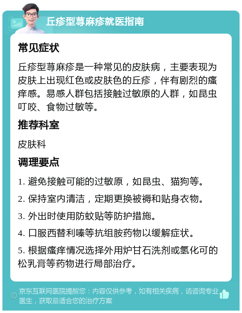 丘疹型荨麻疹就医指南 常见症状 丘疹型荨麻疹是一种常见的皮肤病，主要表现为皮肤上出现红色或皮肤色的丘疹，伴有剧烈的瘙痒感。易感人群包括接触过敏原的人群，如昆虫叮咬、食物过敏等。 推荐科室 皮肤科 调理要点 1. 避免接触可能的过敏原，如昆虫、猫狗等。 2. 保持室内清洁，定期更换被褥和贴身衣物。 3. 外出时使用防蚊贴等防护措施。 4. 口服西替利嗪等抗组胺药物以缓解症状。 5. 根据瘙痒情况选择外用炉甘石洗剂或氢化可的松乳膏等药物进行局部治疗。