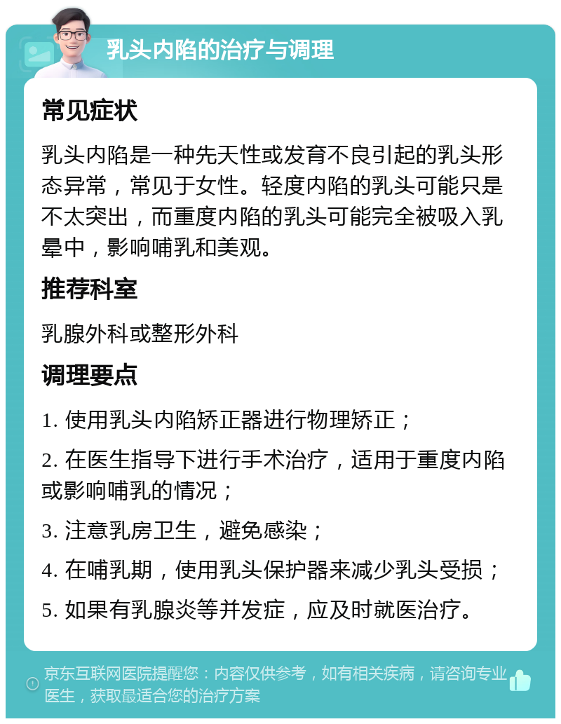 乳头内陷的治疗与调理 常见症状 乳头内陷是一种先天性或发育不良引起的乳头形态异常，常见于女性。轻度内陷的乳头可能只是不太突出，而重度内陷的乳头可能完全被吸入乳晕中，影响哺乳和美观。 推荐科室 乳腺外科或整形外科 调理要点 1. 使用乳头内陷矫正器进行物理矫正； 2. 在医生指导下进行手术治疗，适用于重度内陷或影响哺乳的情况； 3. 注意乳房卫生，避免感染； 4. 在哺乳期，使用乳头保护器来减少乳头受损； 5. 如果有乳腺炎等并发症，应及时就医治疗。