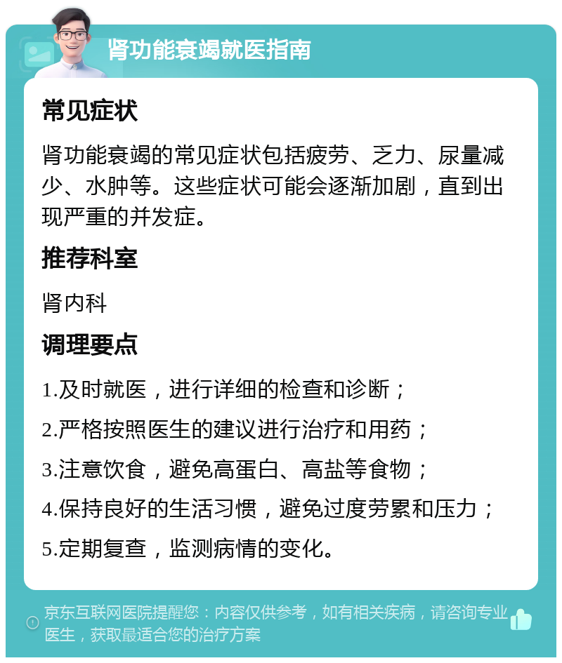 肾功能衰竭就医指南 常见症状 肾功能衰竭的常见症状包括疲劳、乏力、尿量减少、水肿等。这些症状可能会逐渐加剧，直到出现严重的并发症。 推荐科室 肾内科 调理要点 1.及时就医，进行详细的检查和诊断； 2.严格按照医生的建议进行治疗和用药； 3.注意饮食，避免高蛋白、高盐等食物； 4.保持良好的生活习惯，避免过度劳累和压力； 5.定期复查，监测病情的变化。