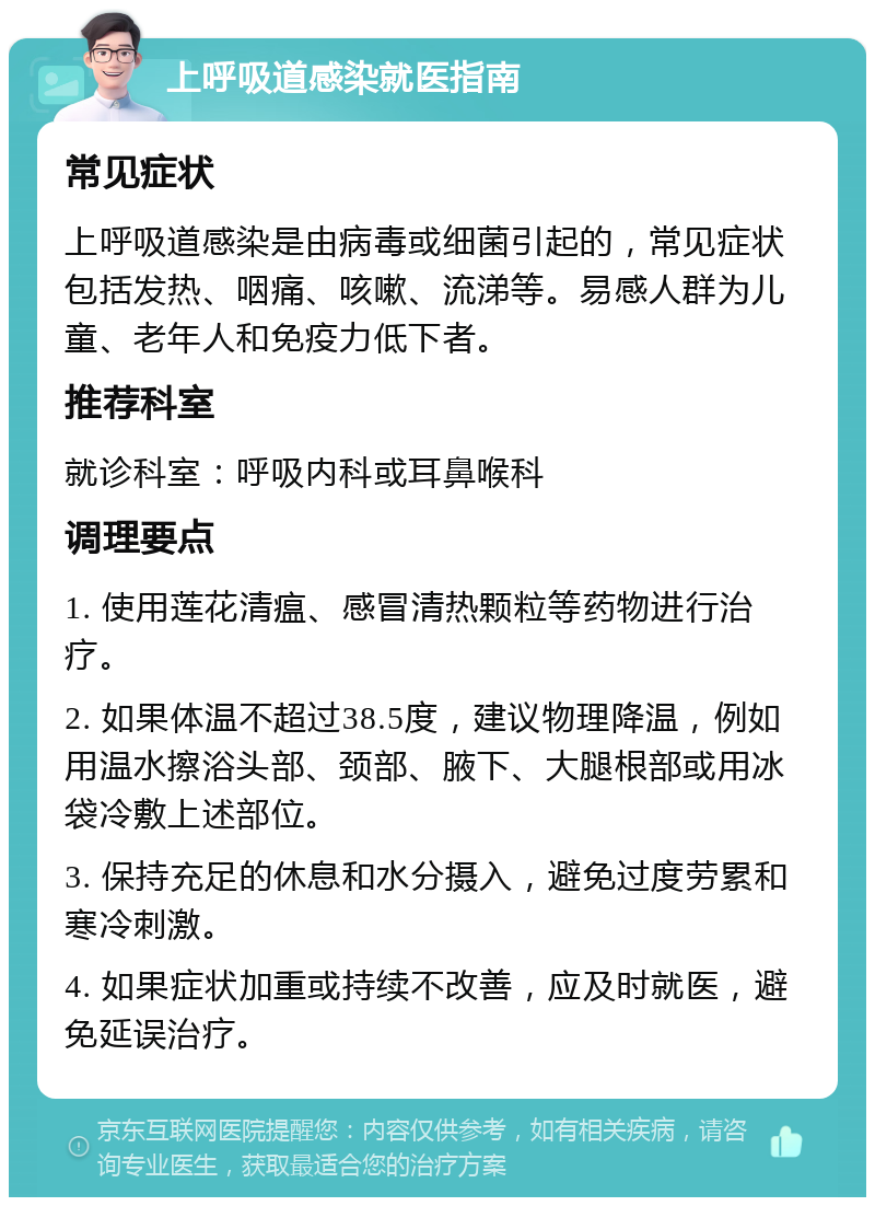 上呼吸道感染就医指南 常见症状 上呼吸道感染是由病毒或细菌引起的，常见症状包括发热、咽痛、咳嗽、流涕等。易感人群为儿童、老年人和免疫力低下者。 推荐科室 就诊科室：呼吸内科或耳鼻喉科 调理要点 1. 使用莲花清瘟、感冒清热颗粒等药物进行治疗。 2. 如果体温不超过38.5度，建议物理降温，例如用温水擦浴头部、颈部、腋下、大腿根部或用冰袋冷敷上述部位。 3. 保持充足的休息和水分摄入，避免过度劳累和寒冷刺激。 4. 如果症状加重或持续不改善，应及时就医，避免延误治疗。