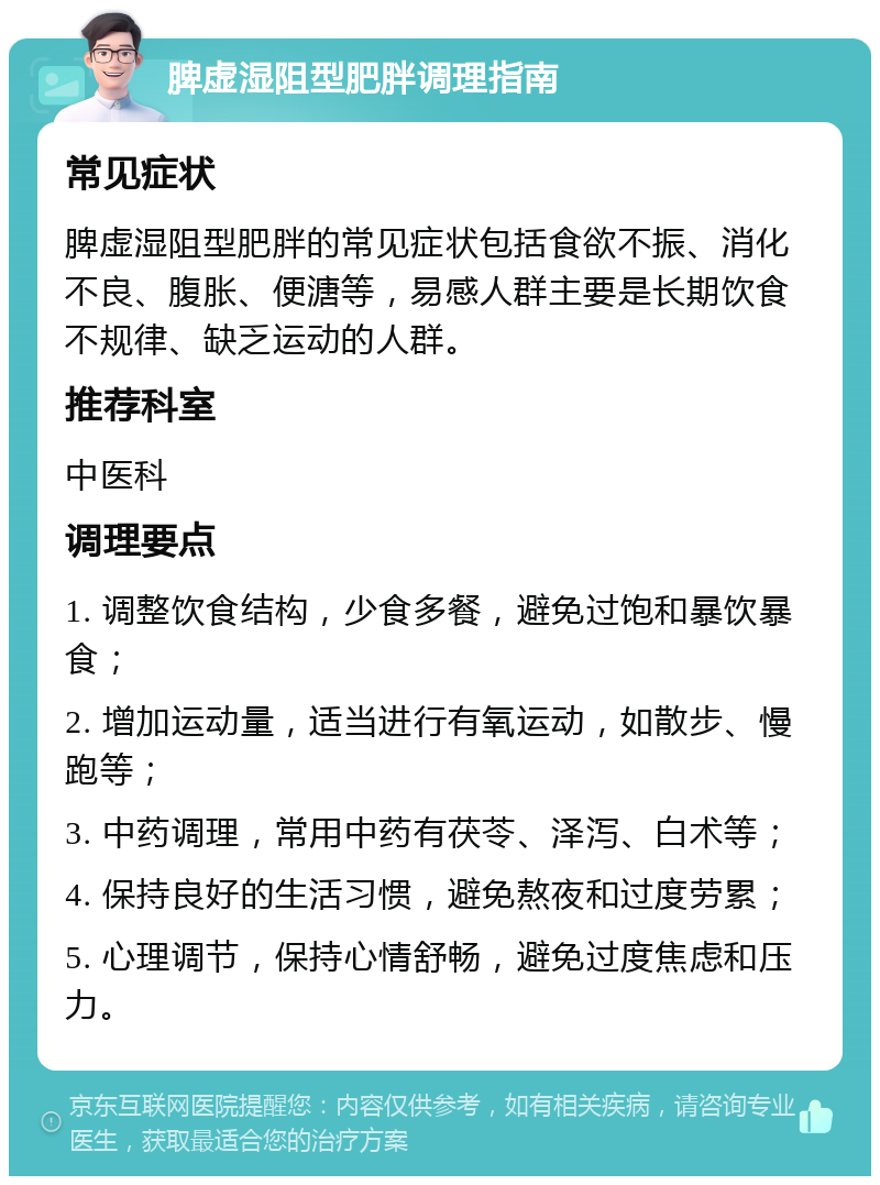 脾虚湿阻型肥胖调理指南 常见症状 脾虚湿阻型肥胖的常见症状包括食欲不振、消化不良、腹胀、便溏等，易感人群主要是长期饮食不规律、缺乏运动的人群。 推荐科室 中医科 调理要点 1. 调整饮食结构，少食多餐，避免过饱和暴饮暴食； 2. 增加运动量，适当进行有氧运动，如散步、慢跑等； 3. 中药调理，常用中药有茯苓、泽泻、白术等； 4. 保持良好的生活习惯，避免熬夜和过度劳累； 5. 心理调节，保持心情舒畅，避免过度焦虑和压力。