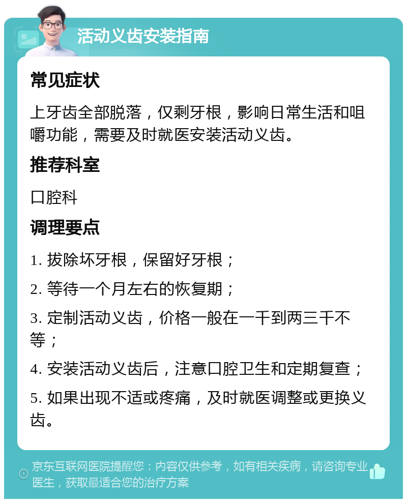 活动义齿安装指南 常见症状 上牙齿全部脱落，仅剩牙根，影响日常生活和咀嚼功能，需要及时就医安装活动义齿。 推荐科室 口腔科 调理要点 1. 拔除坏牙根，保留好牙根； 2. 等待一个月左右的恢复期； 3. 定制活动义齿，价格一般在一千到两三千不等； 4. 安装活动义齿后，注意口腔卫生和定期复查； 5. 如果出现不适或疼痛，及时就医调整或更换义齿。