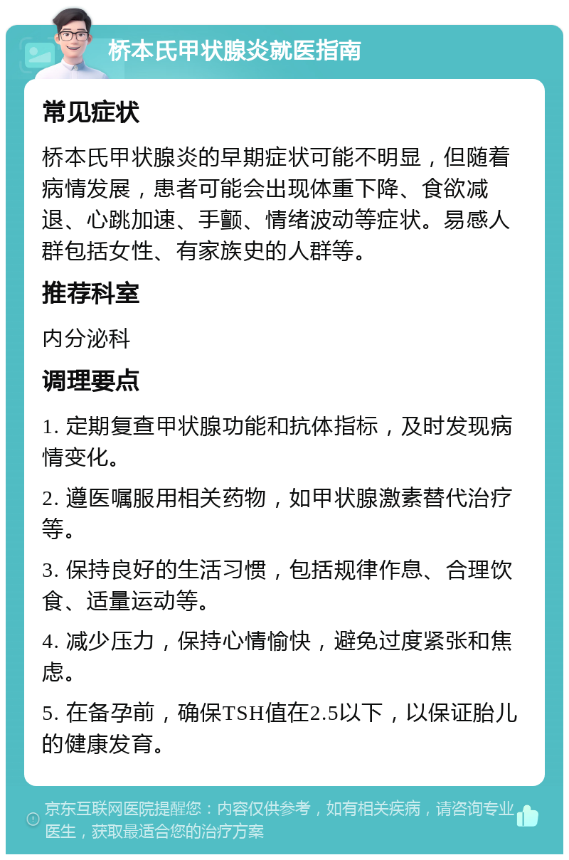 桥本氏甲状腺炎就医指南 常见症状 桥本氏甲状腺炎的早期症状可能不明显，但随着病情发展，患者可能会出现体重下降、食欲减退、心跳加速、手颤、情绪波动等症状。易感人群包括女性、有家族史的人群等。 推荐科室 内分泌科 调理要点 1. 定期复查甲状腺功能和抗体指标，及时发现病情变化。 2. 遵医嘱服用相关药物，如甲状腺激素替代治疗等。 3. 保持良好的生活习惯，包括规律作息、合理饮食、适量运动等。 4. 减少压力，保持心情愉快，避免过度紧张和焦虑。 5. 在备孕前，确保TSH值在2.5以下，以保证胎儿的健康发育。