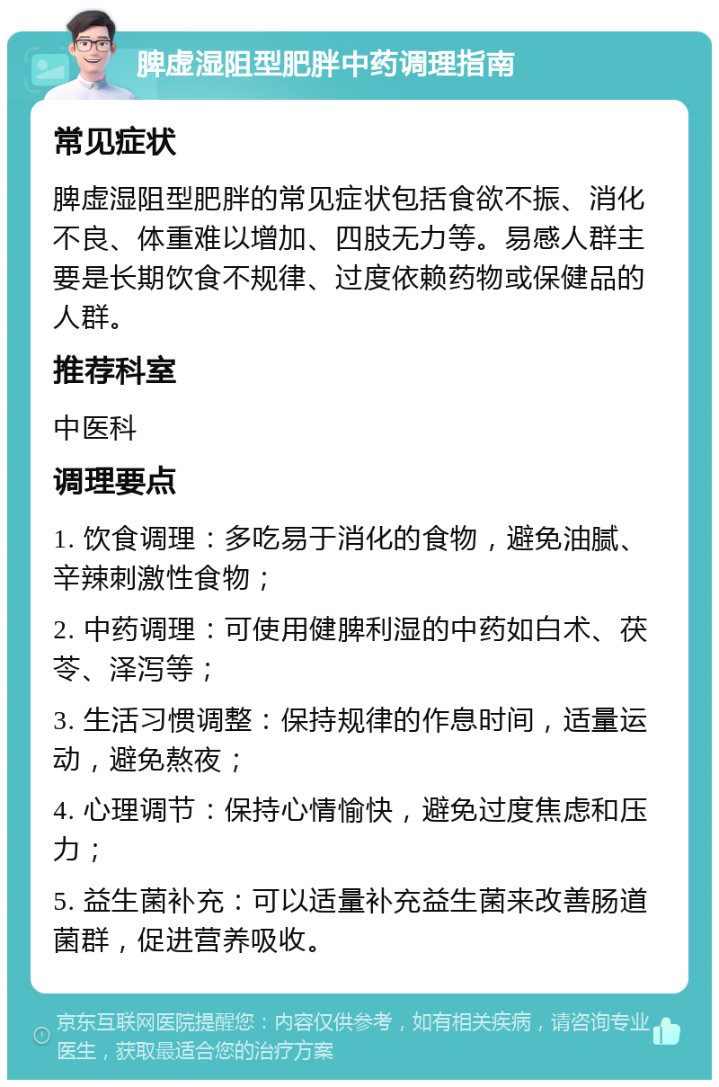 脾虚湿阻型肥胖中药调理指南 常见症状 脾虚湿阻型肥胖的常见症状包括食欲不振、消化不良、体重难以增加、四肢无力等。易感人群主要是长期饮食不规律、过度依赖药物或保健品的人群。 推荐科室 中医科 调理要点 1. 饮食调理：多吃易于消化的食物，避免油腻、辛辣刺激性食物； 2. 中药调理：可使用健脾利湿的中药如白术、茯苓、泽泻等； 3. 生活习惯调整：保持规律的作息时间，适量运动，避免熬夜； 4. 心理调节：保持心情愉快，避免过度焦虑和压力； 5. 益生菌补充：可以适量补充益生菌来改善肠道菌群，促进营养吸收。