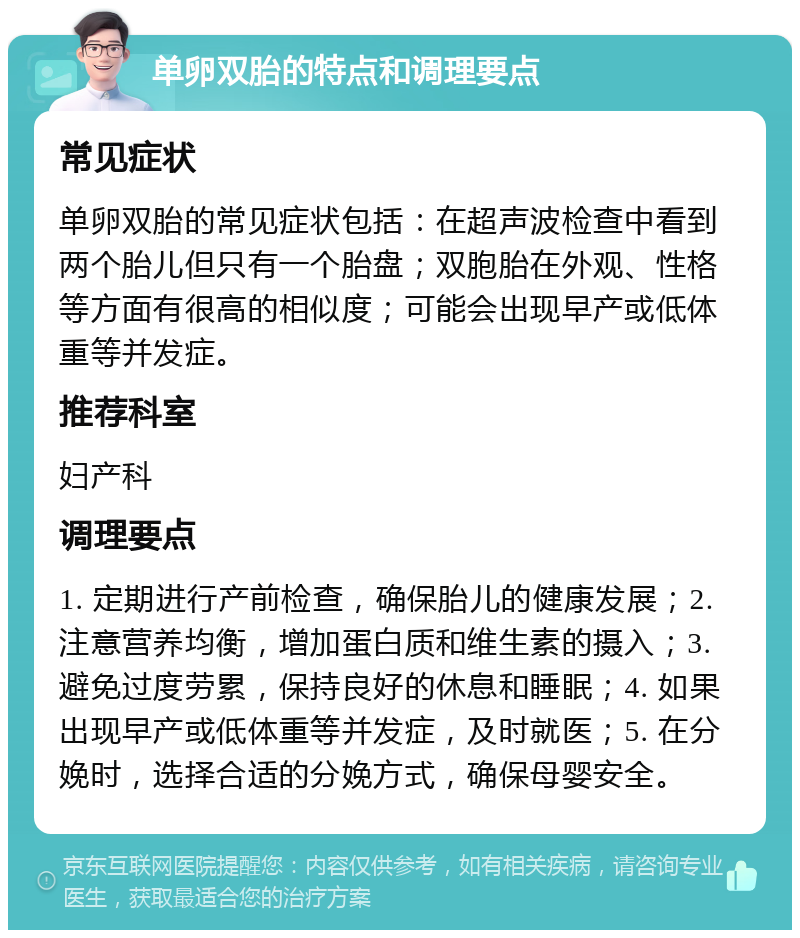 单卵双胎的特点和调理要点 常见症状 单卵双胎的常见症状包括：在超声波检查中看到两个胎儿但只有一个胎盘；双胞胎在外观、性格等方面有很高的相似度；可能会出现早产或低体重等并发症。 推荐科室 妇产科 调理要点 1. 定期进行产前检查，确保胎儿的健康发展；2. 注意营养均衡，增加蛋白质和维生素的摄入；3. 避免过度劳累，保持良好的休息和睡眠；4. 如果出现早产或低体重等并发症，及时就医；5. 在分娩时，选择合适的分娩方式，确保母婴安全。