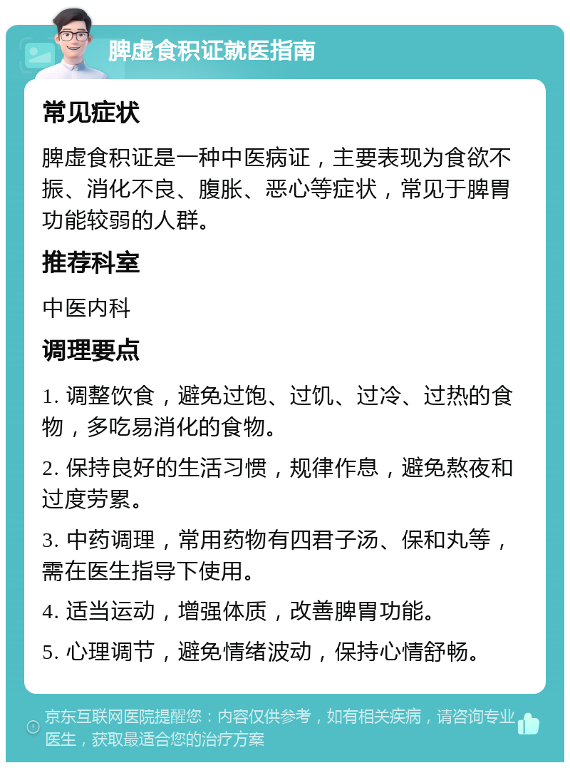 脾虚食积证就医指南 常见症状 脾虚食积证是一种中医病证，主要表现为食欲不振、消化不良、腹胀、恶心等症状，常见于脾胃功能较弱的人群。 推荐科室 中医内科 调理要点 1. 调整饮食，避免过饱、过饥、过冷、过热的食物，多吃易消化的食物。 2. 保持良好的生活习惯，规律作息，避免熬夜和过度劳累。 3. 中药调理，常用药物有四君子汤、保和丸等，需在医生指导下使用。 4. 适当运动，增强体质，改善脾胃功能。 5. 心理调节，避免情绪波动，保持心情舒畅。