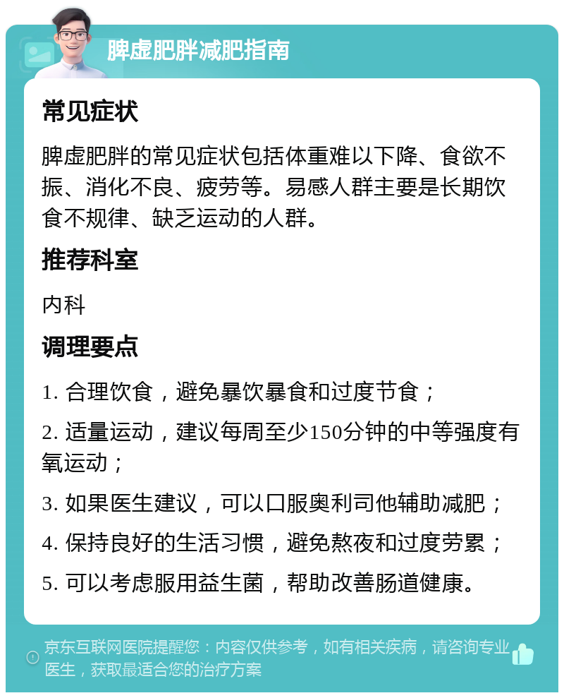 脾虚肥胖减肥指南 常见症状 脾虚肥胖的常见症状包括体重难以下降、食欲不振、消化不良、疲劳等。易感人群主要是长期饮食不规律、缺乏运动的人群。 推荐科室 内科 调理要点 1. 合理饮食，避免暴饮暴食和过度节食； 2. 适量运动，建议每周至少150分钟的中等强度有氧运动； 3. 如果医生建议，可以口服奥利司他辅助减肥； 4. 保持良好的生活习惯，避免熬夜和过度劳累； 5. 可以考虑服用益生菌，帮助改善肠道健康。