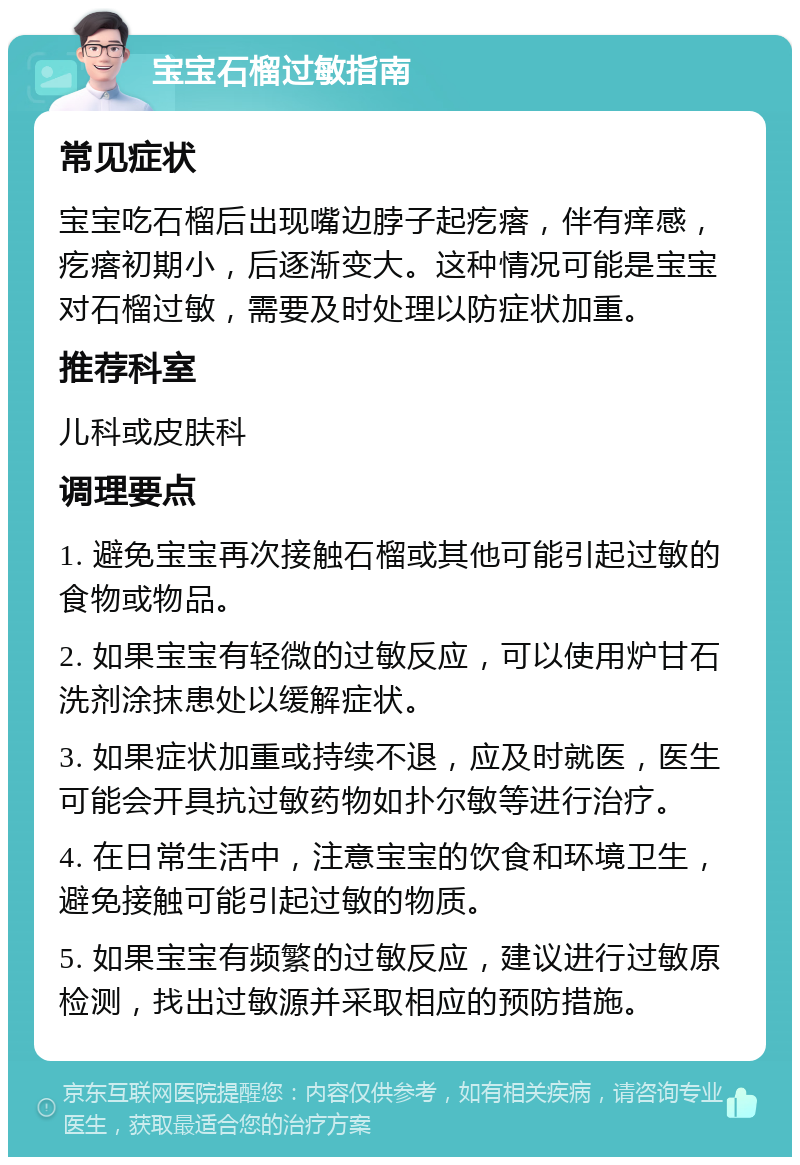 宝宝石榴过敏指南 常见症状 宝宝吃石榴后出现嘴边脖子起疙瘩，伴有痒感，疙瘩初期小，后逐渐变大。这种情况可能是宝宝对石榴过敏，需要及时处理以防症状加重。 推荐科室 儿科或皮肤科 调理要点 1. 避免宝宝再次接触石榴或其他可能引起过敏的食物或物品。 2. 如果宝宝有轻微的过敏反应，可以使用炉甘石洗剂涂抹患处以缓解症状。 3. 如果症状加重或持续不退，应及时就医，医生可能会开具抗过敏药物如扑尔敏等进行治疗。 4. 在日常生活中，注意宝宝的饮食和环境卫生，避免接触可能引起过敏的物质。 5. 如果宝宝有频繁的过敏反应，建议进行过敏原检测，找出过敏源并采取相应的预防措施。