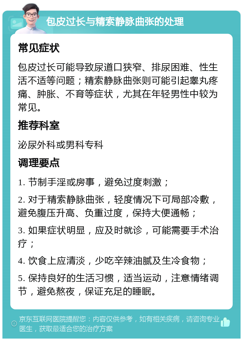 包皮过长与精索静脉曲张的处理 常见症状 包皮过长可能导致尿道口狭窄、排尿困难、性生活不适等问题；精索静脉曲张则可能引起睾丸疼痛、肿胀、不育等症状，尤其在年轻男性中较为常见。 推荐科室 泌尿外科或男科专科 调理要点 1. 节制手淫或房事，避免过度刺激； 2. 对于精索静脉曲张，轻度情况下可局部冷敷，避免腹压升高、负重过度，保持大便通畅； 3. 如果症状明显，应及时就诊，可能需要手术治疗； 4. 饮食上应清淡，少吃辛辣油腻及生冷食物； 5. 保持良好的生活习惯，适当运动，注意情绪调节，避免熬夜，保证充足的睡眠。