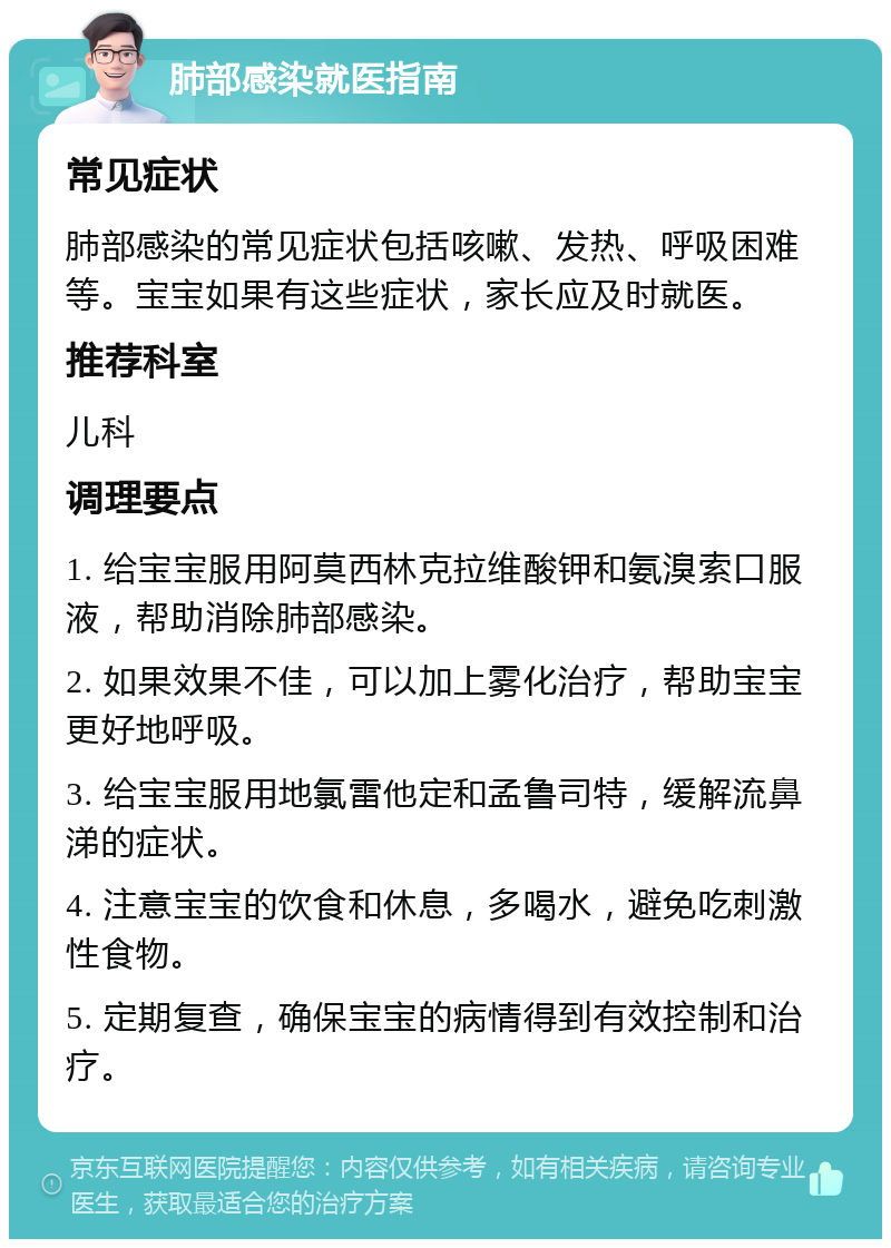 肺部感染就医指南 常见症状 肺部感染的常见症状包括咳嗽、发热、呼吸困难等。宝宝如果有这些症状，家长应及时就医。 推荐科室 儿科 调理要点 1. 给宝宝服用阿莫西林克拉维酸钾和氨溴索口服液，帮助消除肺部感染。 2. 如果效果不佳，可以加上雾化治疗，帮助宝宝更好地呼吸。 3. 给宝宝服用地氯雷他定和孟鲁司特，缓解流鼻涕的症状。 4. 注意宝宝的饮食和休息，多喝水，避免吃刺激性食物。 5. 定期复查，确保宝宝的病情得到有效控制和治疗。