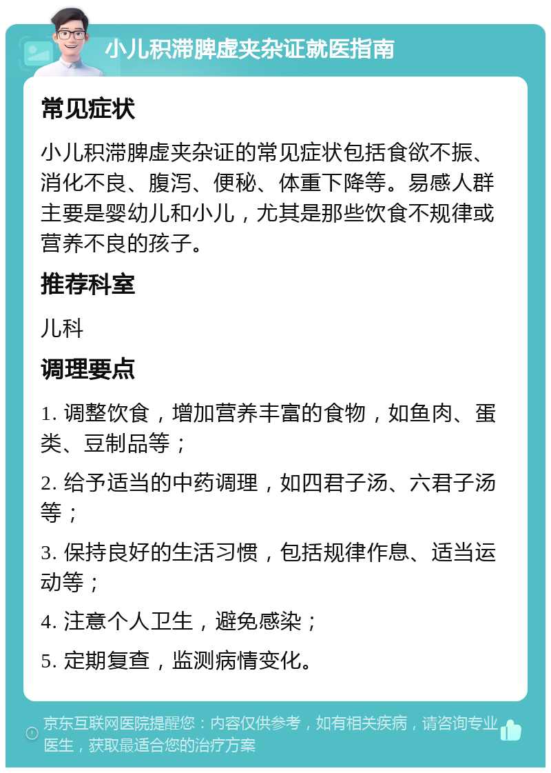 小儿积滞脾虚夹杂证就医指南 常见症状 小儿积滞脾虚夹杂证的常见症状包括食欲不振、消化不良、腹泻、便秘、体重下降等。易感人群主要是婴幼儿和小儿，尤其是那些饮食不规律或营养不良的孩子。 推荐科室 儿科 调理要点 1. 调整饮食，增加营养丰富的食物，如鱼肉、蛋类、豆制品等； 2. 给予适当的中药调理，如四君子汤、六君子汤等； 3. 保持良好的生活习惯，包括规律作息、适当运动等； 4. 注意个人卫生，避免感染； 5. 定期复查，监测病情变化。