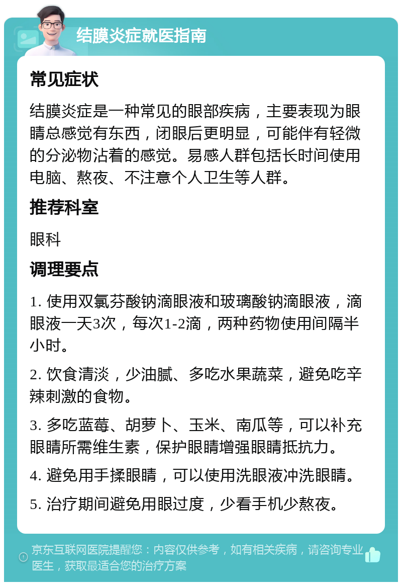 结膜炎症就医指南 常见症状 结膜炎症是一种常见的眼部疾病，主要表现为眼睛总感觉有东西，闭眼后更明显，可能伴有轻微的分泌物沾着的感觉。易感人群包括长时间使用电脑、熬夜、不注意个人卫生等人群。 推荐科室 眼科 调理要点 1. 使用双氯芬酸钠滴眼液和玻璃酸钠滴眼液，滴眼液一天3次，每次1-2滴，两种药物使用间隔半小时。 2. 饮食清淡，少油腻、多吃水果蔬菜，避免吃辛辣刺激的食物。 3. 多吃蓝莓、胡萝卜、玉米、南瓜等，可以补充眼睛所需维生素，保护眼睛增强眼睛抵抗力。 4. 避免用手揉眼睛，可以使用洗眼液冲洗眼睛。 5. 治疗期间避免用眼过度，少看手机少熬夜。