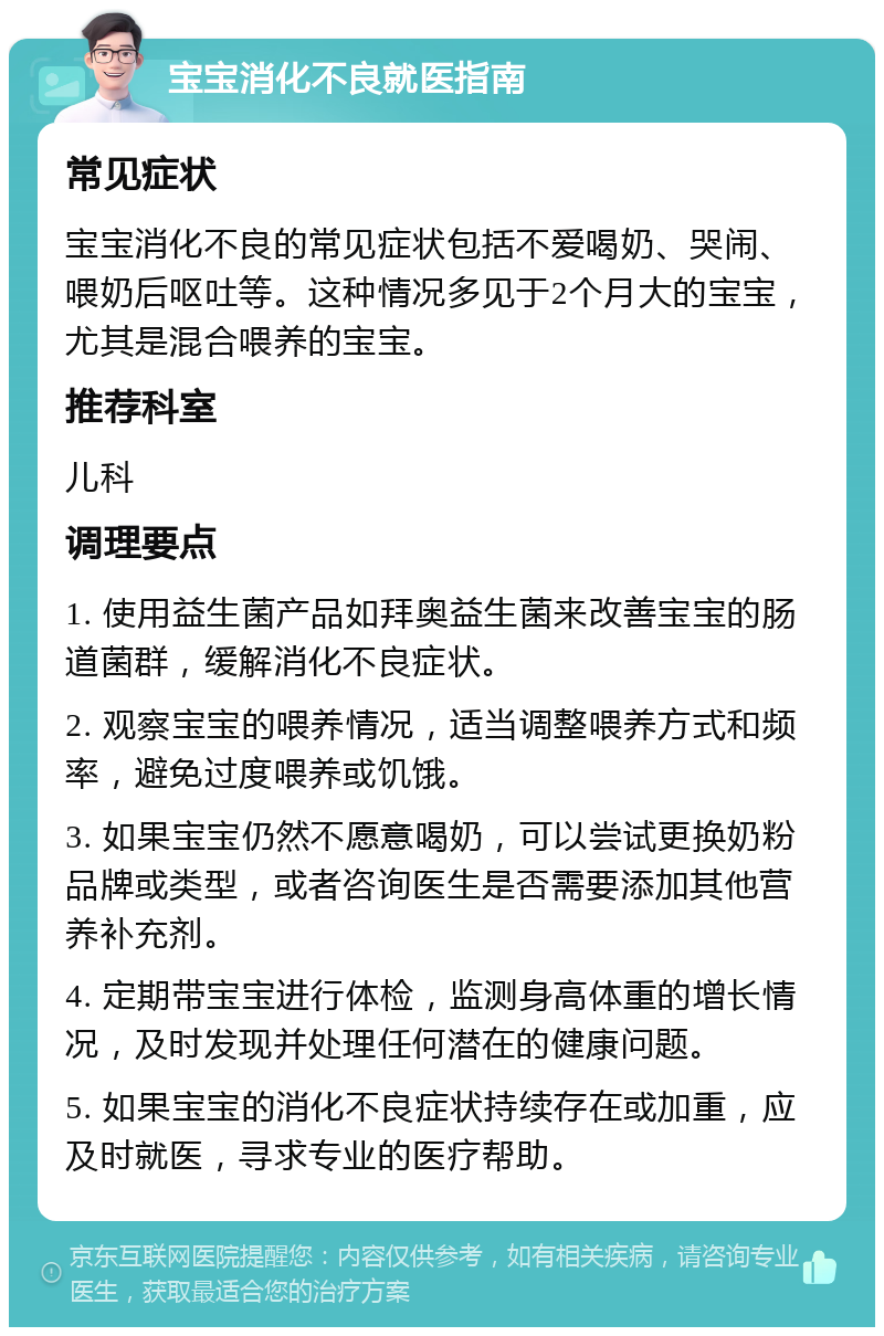 宝宝消化不良就医指南 常见症状 宝宝消化不良的常见症状包括不爱喝奶、哭闹、喂奶后呕吐等。这种情况多见于2个月大的宝宝，尤其是混合喂养的宝宝。 推荐科室 儿科 调理要点 1. 使用益生菌产品如拜奥益生菌来改善宝宝的肠道菌群，缓解消化不良症状。 2. 观察宝宝的喂养情况，适当调整喂养方式和频率，避免过度喂养或饥饿。 3. 如果宝宝仍然不愿意喝奶，可以尝试更换奶粉品牌或类型，或者咨询医生是否需要添加其他营养补充剂。 4. 定期带宝宝进行体检，监测身高体重的增长情况，及时发现并处理任何潜在的健康问题。 5. 如果宝宝的消化不良症状持续存在或加重，应及时就医，寻求专业的医疗帮助。