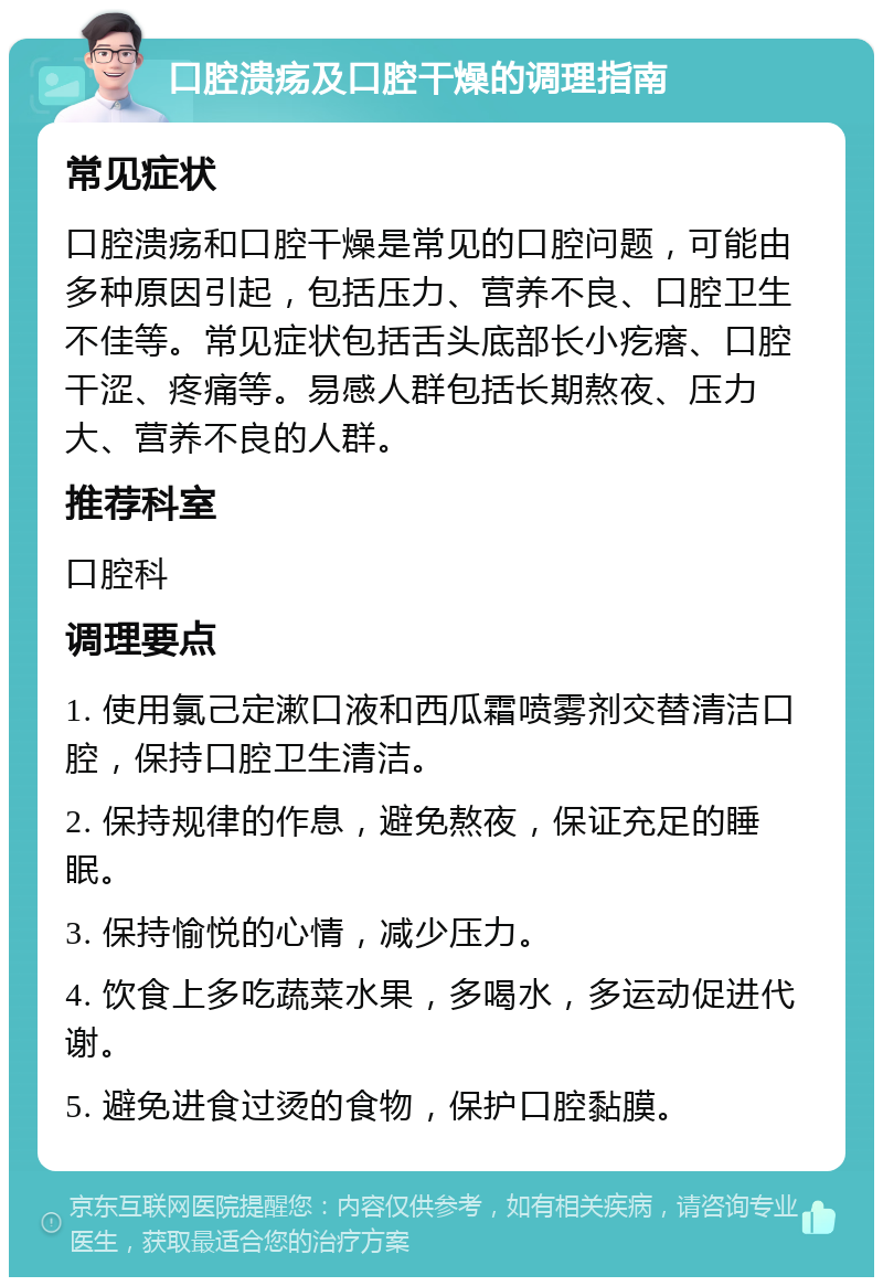 口腔溃疡及口腔干燥的调理指南 常见症状 口腔溃疡和口腔干燥是常见的口腔问题，可能由多种原因引起，包括压力、营养不良、口腔卫生不佳等。常见症状包括舌头底部长小疙瘩、口腔干涩、疼痛等。易感人群包括长期熬夜、压力大、营养不良的人群。 推荐科室 口腔科 调理要点 1. 使用氯己定漱口液和西瓜霜喷雾剂交替清洁口腔，保持口腔卫生清洁。 2. 保持规律的作息，避免熬夜，保证充足的睡眠。 3. 保持愉悦的心情，减少压力。 4. 饮食上多吃蔬菜水果，多喝水，多运动促进代谢。 5. 避免进食过烫的食物，保护口腔黏膜。