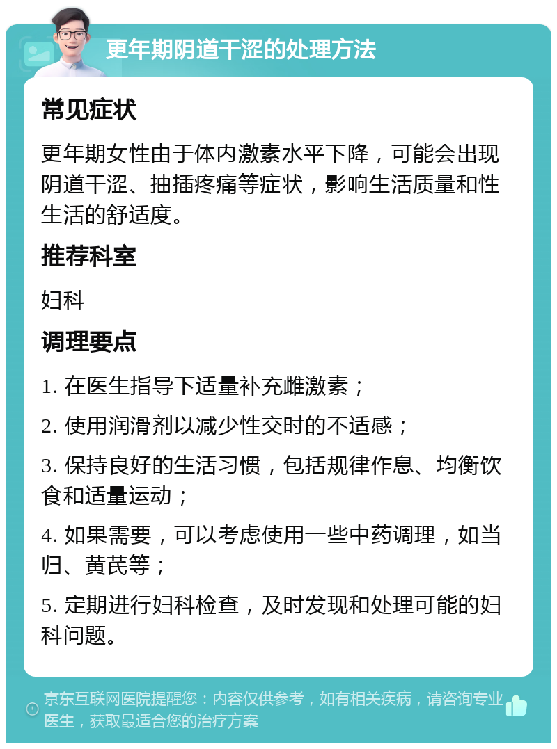 更年期阴道干涩的处理方法 常见症状 更年期女性由于体内激素水平下降，可能会出现阴道干涩、抽插疼痛等症状，影响生活质量和性生活的舒适度。 推荐科室 妇科 调理要点 1. 在医生指导下适量补充雌激素； 2. 使用润滑剂以减少性交时的不适感； 3. 保持良好的生活习惯，包括规律作息、均衡饮食和适量运动； 4. 如果需要，可以考虑使用一些中药调理，如当归、黄芪等； 5. 定期进行妇科检查，及时发现和处理可能的妇科问题。