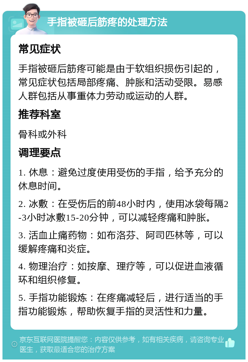 手指被砸后筋疼的处理方法 常见症状 手指被砸后筋疼可能是由于软组织损伤引起的，常见症状包括局部疼痛、肿胀和活动受限。易感人群包括从事重体力劳动或运动的人群。 推荐科室 骨科或外科 调理要点 1. 休息：避免过度使用受伤的手指，给予充分的休息时间。 2. 冰敷：在受伤后的前48小时内，使用冰袋每隔2-3小时冰敷15-20分钟，可以减轻疼痛和肿胀。 3. 活血止痛药物：如布洛芬、阿司匹林等，可以缓解疼痛和炎症。 4. 物理治疗：如按摩、理疗等，可以促进血液循环和组织修复。 5. 手指功能锻炼：在疼痛减轻后，进行适当的手指功能锻炼，帮助恢复手指的灵活性和力量。