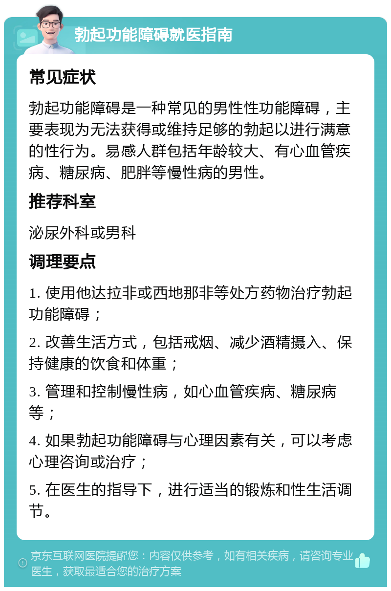 勃起功能障碍就医指南 常见症状 勃起功能障碍是一种常见的男性性功能障碍，主要表现为无法获得或维持足够的勃起以进行满意的性行为。易感人群包括年龄较大、有心血管疾病、糖尿病、肥胖等慢性病的男性。 推荐科室 泌尿外科或男科 调理要点 1. 使用他达拉非或西地那非等处方药物治疗勃起功能障碍； 2. 改善生活方式，包括戒烟、减少酒精摄入、保持健康的饮食和体重； 3. 管理和控制慢性病，如心血管疾病、糖尿病等； 4. 如果勃起功能障碍与心理因素有关，可以考虑心理咨询或治疗； 5. 在医生的指导下，进行适当的锻炼和性生活调节。