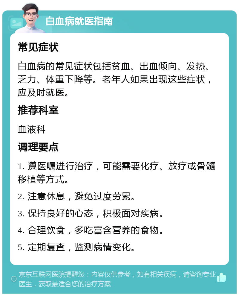 白血病就医指南 常见症状 白血病的常见症状包括贫血、出血倾向、发热、乏力、体重下降等。老年人如果出现这些症状，应及时就医。 推荐科室 血液科 调理要点 1. 遵医嘱进行治疗，可能需要化疗、放疗或骨髓移植等方式。 2. 注意休息，避免过度劳累。 3. 保持良好的心态，积极面对疾病。 4. 合理饮食，多吃富含营养的食物。 5. 定期复查，监测病情变化。