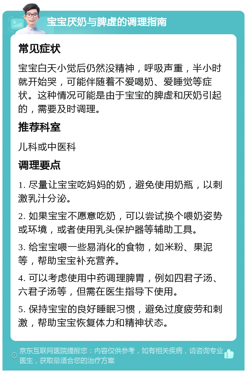 宝宝厌奶与脾虚的调理指南 常见症状 宝宝白天小觉后仍然没精神，呼吸声重，半小时就开始哭，可能伴随着不爱喝奶、爱睡觉等症状。这种情况可能是由于宝宝的脾虚和厌奶引起的，需要及时调理。 推荐科室 儿科或中医科 调理要点 1. 尽量让宝宝吃妈妈的奶，避免使用奶瓶，以刺激乳汁分泌。 2. 如果宝宝不愿意吃奶，可以尝试换个喂奶姿势或环境，或者使用乳头保护器等辅助工具。 3. 给宝宝喂一些易消化的食物，如米粉、果泥等，帮助宝宝补充营养。 4. 可以考虑使用中药调理脾胃，例如四君子汤、六君子汤等，但需在医生指导下使用。 5. 保持宝宝的良好睡眠习惯，避免过度疲劳和刺激，帮助宝宝恢复体力和精神状态。