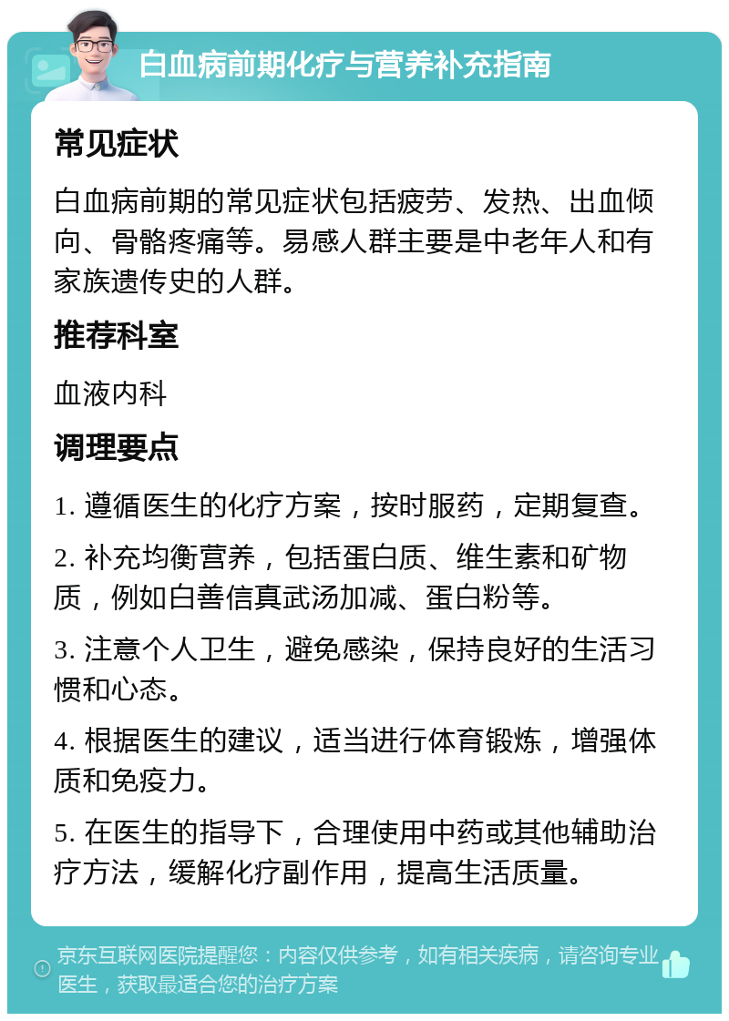 白血病前期化疗与营养补充指南 常见症状 白血病前期的常见症状包括疲劳、发热、出血倾向、骨骼疼痛等。易感人群主要是中老年人和有家族遗传史的人群。 推荐科室 血液内科 调理要点 1. 遵循医生的化疗方案，按时服药，定期复查。 2. 补充均衡营养，包括蛋白质、维生素和矿物质，例如白善信真武汤加减、蛋白粉等。 3. 注意个人卫生，避免感染，保持良好的生活习惯和心态。 4. 根据医生的建议，适当进行体育锻炼，增强体质和免疫力。 5. 在医生的指导下，合理使用中药或其他辅助治疗方法，缓解化疗副作用，提高生活质量。