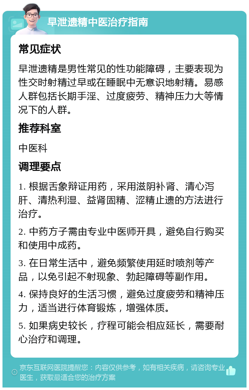 早泄遗精中医治疗指南 常见症状 早泄遗精是男性常见的性功能障碍，主要表现为性交时射精过早或在睡眠中无意识地射精。易感人群包括长期手淫、过度疲劳、精神压力大等情况下的人群。 推荐科室 中医科 调理要点 1. 根据舌象辩证用药，采用滋阴补肾、清心泻肝、清热利湿、益肾固精、涩精止遗的方法进行治疗。 2. 中药方子需由专业中医师开具，避免自行购买和使用中成药。 3. 在日常生活中，避免频繁使用延时喷剂等产品，以免引起不射现象、勃起障碍等副作用。 4. 保持良好的生活习惯，避免过度疲劳和精神压力，适当进行体育锻炼，增强体质。 5. 如果病史较长，疗程可能会相应延长，需要耐心治疗和调理。