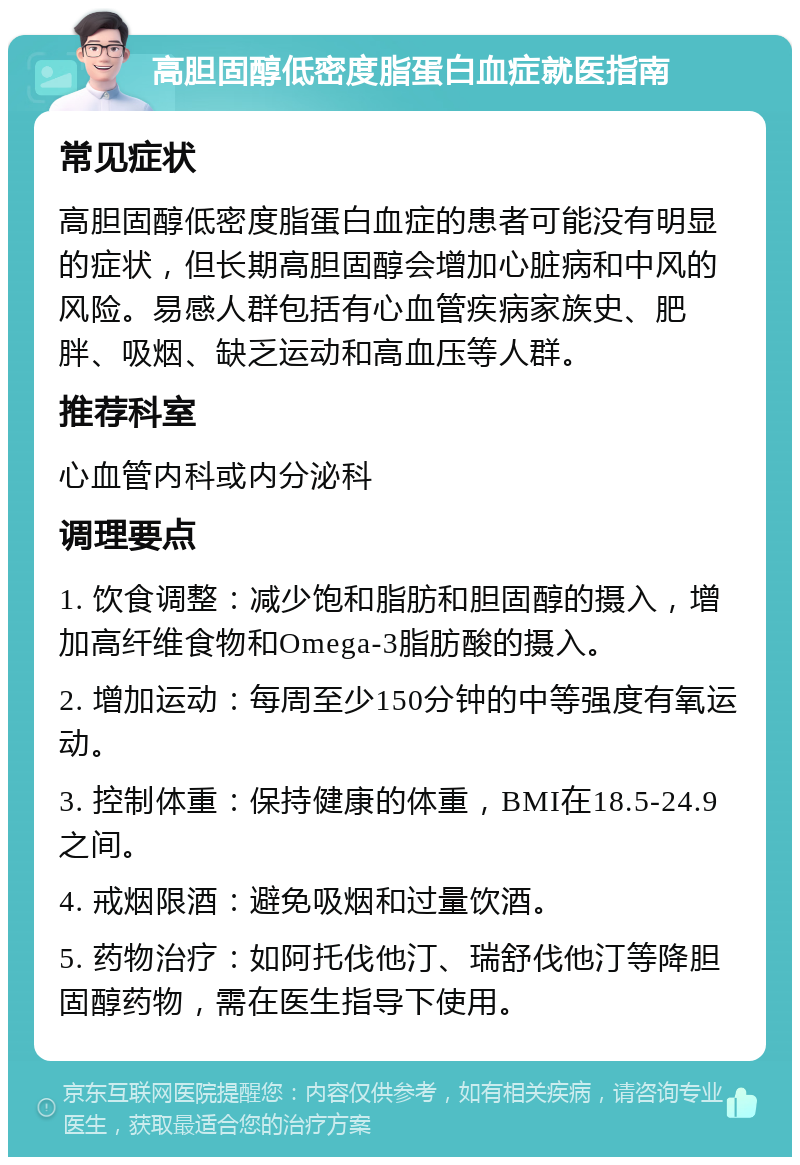 高胆固醇低密度脂蛋白血症就医指南 常见症状 高胆固醇低密度脂蛋白血症的患者可能没有明显的症状，但长期高胆固醇会增加心脏病和中风的风险。易感人群包括有心血管疾病家族史、肥胖、吸烟、缺乏运动和高血压等人群。 推荐科室 心血管内科或内分泌科 调理要点 1. 饮食调整：减少饱和脂肪和胆固醇的摄入，增加高纤维食物和Omega-3脂肪酸的摄入。 2. 增加运动：每周至少150分钟的中等强度有氧运动。 3. 控制体重：保持健康的体重，BMI在18.5-24.9之间。 4. 戒烟限酒：避免吸烟和过量饮酒。 5. 药物治疗：如阿托伐他汀、瑞舒伐他汀等降胆固醇药物，需在医生指导下使用。