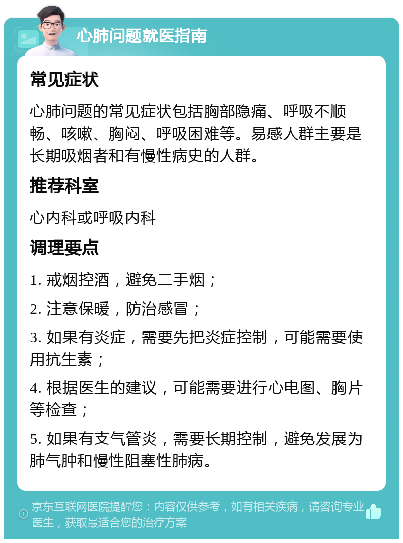 心肺问题就医指南 常见症状 心肺问题的常见症状包括胸部隐痛、呼吸不顺畅、咳嗽、胸闷、呼吸困难等。易感人群主要是长期吸烟者和有慢性病史的人群。 推荐科室 心内科或呼吸内科 调理要点 1. 戒烟控酒，避免二手烟； 2. 注意保暖，防治感冒； 3. 如果有炎症，需要先把炎症控制，可能需要使用抗生素； 4. 根据医生的建议，可能需要进行心电图、胸片等检查； 5. 如果有支气管炎，需要长期控制，避免发展为肺气肿和慢性阻塞性肺病。