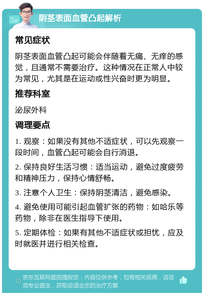 阴茎表面血管凸起解析 常见症状 阴茎表面血管凸起可能会伴随着无痛、无痒的感觉，且通常不需要治疗。这种情况在正常人中较为常见，尤其是在运动或性兴奋时更为明显。 推荐科室 泌尿外科 调理要点 1. 观察：如果没有其他不适症状，可以先观察一段时间，血管凸起可能会自行消退。 2. 保持良好生活习惯：适当运动，避免过度疲劳和精神压力，保持心情舒畅。 3. 注意个人卫生：保持阴茎清洁，避免感染。 4. 避免使用可能引起血管扩张的药物：如哈乐等药物，除非在医生指导下使用。 5. 定期体检：如果有其他不适症状或担忧，应及时就医并进行相关检查。