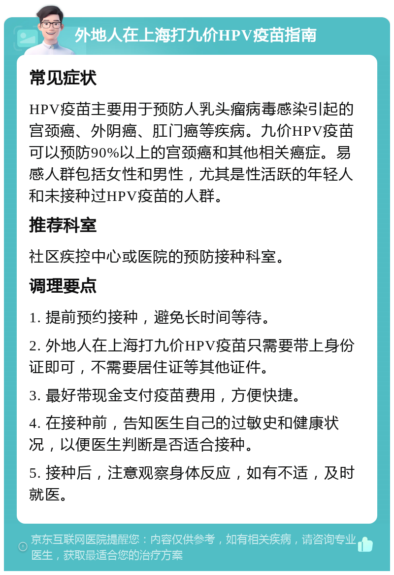 外地人在上海打九价HPV疫苗指南 常见症状 HPV疫苗主要用于预防人乳头瘤病毒感染引起的宫颈癌、外阴癌、肛门癌等疾病。九价HPV疫苗可以预防90%以上的宫颈癌和其他相关癌症。易感人群包括女性和男性，尤其是性活跃的年轻人和未接种过HPV疫苗的人群。 推荐科室 社区疾控中心或医院的预防接种科室。 调理要点 1. 提前预约接种，避免长时间等待。 2. 外地人在上海打九价HPV疫苗只需要带上身份证即可，不需要居住证等其他证件。 3. 最好带现金支付疫苗费用，方便快捷。 4. 在接种前，告知医生自己的过敏史和健康状况，以便医生判断是否适合接种。 5. 接种后，注意观察身体反应，如有不适，及时就医。