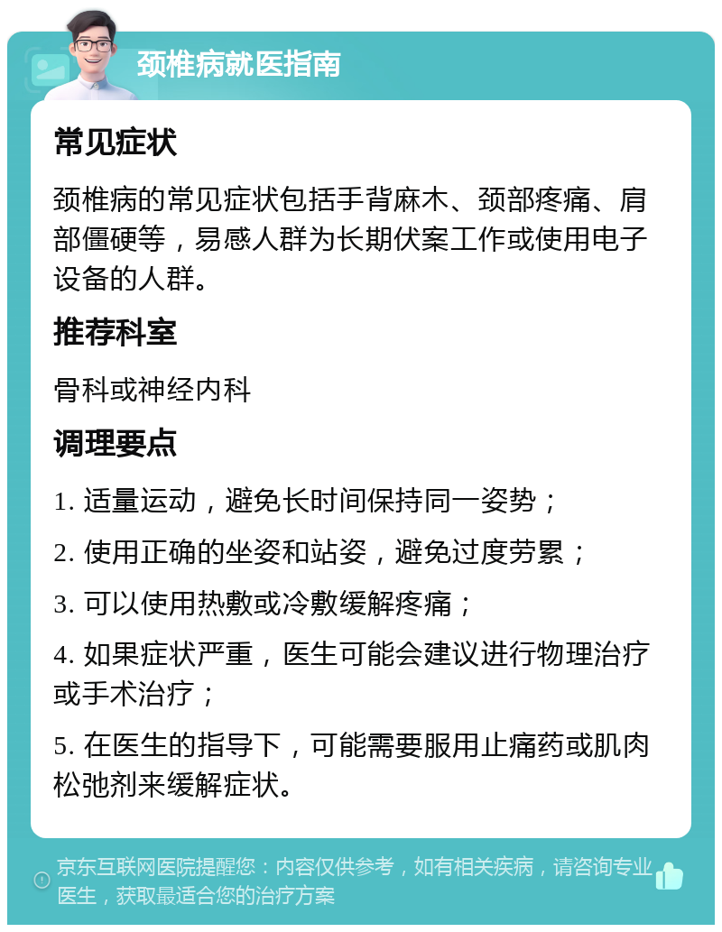 颈椎病就医指南 常见症状 颈椎病的常见症状包括手背麻木、颈部疼痛、肩部僵硬等，易感人群为长期伏案工作或使用电子设备的人群。 推荐科室 骨科或神经内科 调理要点 1. 适量运动，避免长时间保持同一姿势； 2. 使用正确的坐姿和站姿，避免过度劳累； 3. 可以使用热敷或冷敷缓解疼痛； 4. 如果症状严重，医生可能会建议进行物理治疗或手术治疗； 5. 在医生的指导下，可能需要服用止痛药或肌肉松弛剂来缓解症状。