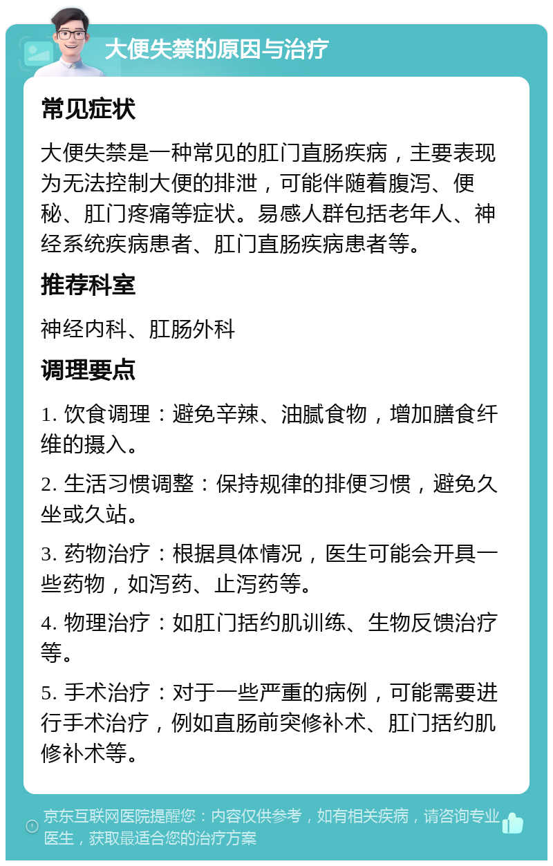 大便失禁的原因与治疗 常见症状 大便失禁是一种常见的肛门直肠疾病，主要表现为无法控制大便的排泄，可能伴随着腹泻、便秘、肛门疼痛等症状。易感人群包括老年人、神经系统疾病患者、肛门直肠疾病患者等。 推荐科室 神经内科、肛肠外科 调理要点 1. 饮食调理：避免辛辣、油腻食物，增加膳食纤维的摄入。 2. 生活习惯调整：保持规律的排便习惯，避免久坐或久站。 3. 药物治疗：根据具体情况，医生可能会开具一些药物，如泻药、止泻药等。 4. 物理治疗：如肛门括约肌训练、生物反馈治疗等。 5. 手术治疗：对于一些严重的病例，可能需要进行手术治疗，例如直肠前突修补术、肛门括约肌修补术等。