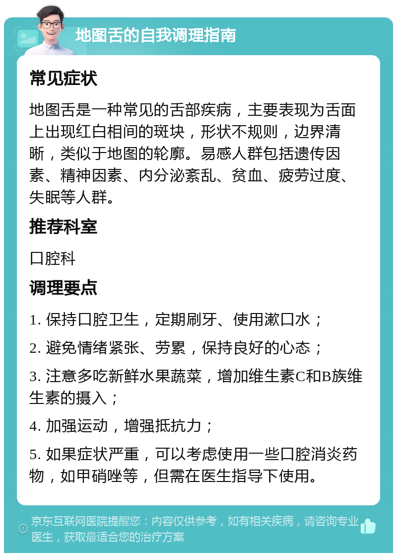 地图舌的自我调理指南 常见症状 地图舌是一种常见的舌部疾病，主要表现为舌面上出现红白相间的斑块，形状不规则，边界清晰，类似于地图的轮廓。易感人群包括遗传因素、精神因素、内分泌紊乱、贫血、疲劳过度、失眠等人群。 推荐科室 口腔科 调理要点 1. 保持口腔卫生，定期刷牙、使用漱口水； 2. 避免情绪紧张、劳累，保持良好的心态； 3. 注意多吃新鲜水果蔬菜，增加维生素C和B族维生素的摄入； 4. 加强运动，增强抵抗力； 5. 如果症状严重，可以考虑使用一些口腔消炎药物，如甲硝唑等，但需在医生指导下使用。