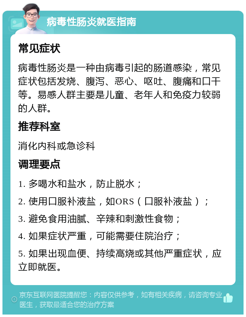 病毒性肠炎就医指南 常见症状 病毒性肠炎是一种由病毒引起的肠道感染，常见症状包括发烧、腹泻、恶心、呕吐、腹痛和口干等。易感人群主要是儿童、老年人和免疫力较弱的人群。 推荐科室 消化内科或急诊科 调理要点 1. 多喝水和盐水，防止脱水； 2. 使用口服补液盐，如ORS（口服补液盐）； 3. 避免食用油腻、辛辣和刺激性食物； 4. 如果症状严重，可能需要住院治疗； 5. 如果出现血便、持续高烧或其他严重症状，应立即就医。