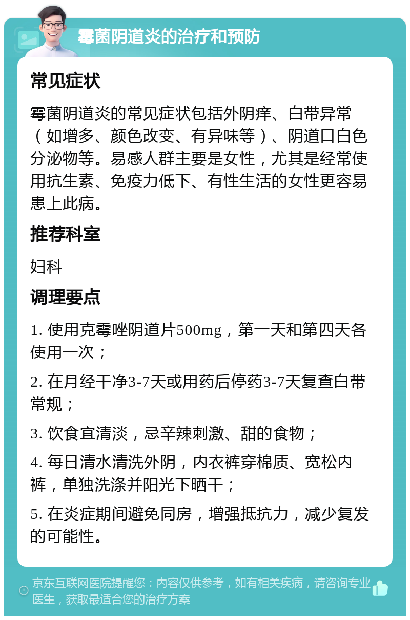 霉菌阴道炎的治疗和预防 常见症状 霉菌阴道炎的常见症状包括外阴痒、白带异常（如增多、颜色改变、有异味等）、阴道口白色分泌物等。易感人群主要是女性，尤其是经常使用抗生素、免疫力低下、有性生活的女性更容易患上此病。 推荐科室 妇科 调理要点 1. 使用克霉唑阴道片500mg，第一天和第四天各使用一次； 2. 在月经干净3-7天或用药后停药3-7天复查白带常规； 3. 饮食宜清淡，忌辛辣刺激、甜的食物； 4. 每日清水清洗外阴，内衣裤穿棉质、宽松内裤，单独洗涤并阳光下晒干； 5. 在炎症期间避免同房，增强抵抗力，减少复发的可能性。