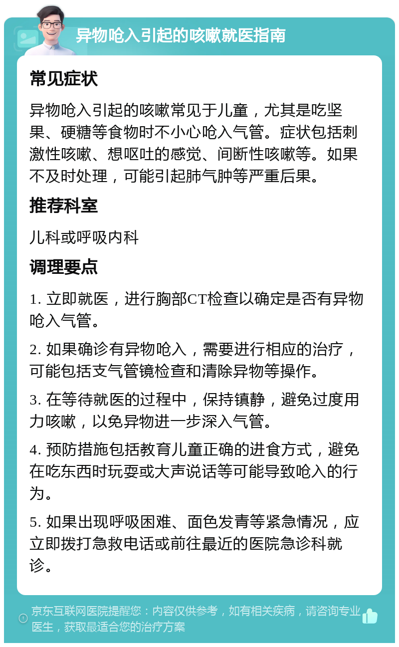 异物呛入引起的咳嗽就医指南 常见症状 异物呛入引起的咳嗽常见于儿童，尤其是吃坚果、硬糖等食物时不小心呛入气管。症状包括刺激性咳嗽、想呕吐的感觉、间断性咳嗽等。如果不及时处理，可能引起肺气肿等严重后果。 推荐科室 儿科或呼吸内科 调理要点 1. 立即就医，进行胸部CT检查以确定是否有异物呛入气管。 2. 如果确诊有异物呛入，需要进行相应的治疗，可能包括支气管镜检查和清除异物等操作。 3. 在等待就医的过程中，保持镇静，避免过度用力咳嗽，以免异物进一步深入气管。 4. 预防措施包括教育儿童正确的进食方式，避免在吃东西时玩耍或大声说话等可能导致呛入的行为。 5. 如果出现呼吸困难、面色发青等紧急情况，应立即拨打急救电话或前往最近的医院急诊科就诊。