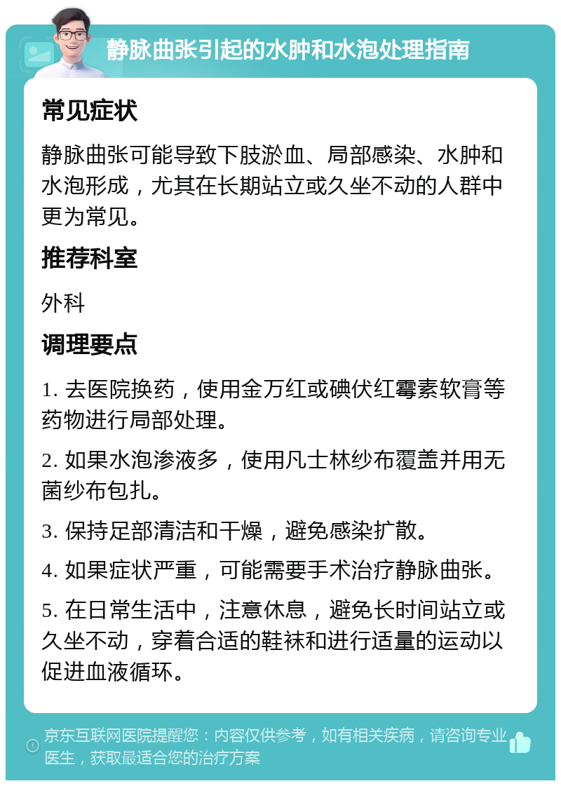 静脉曲张引起的水肿和水泡处理指南 常见症状 静脉曲张可能导致下肢淤血、局部感染、水肿和水泡形成，尤其在长期站立或久坐不动的人群中更为常见。 推荐科室 外科 调理要点 1. 去医院换药，使用金万红或碘伏红霉素软膏等药物进行局部处理。 2. 如果水泡渗液多，使用凡士林纱布覆盖并用无菌纱布包扎。 3. 保持足部清洁和干燥，避免感染扩散。 4. 如果症状严重，可能需要手术治疗静脉曲张。 5. 在日常生活中，注意休息，避免长时间站立或久坐不动，穿着合适的鞋袜和进行适量的运动以促进血液循环。