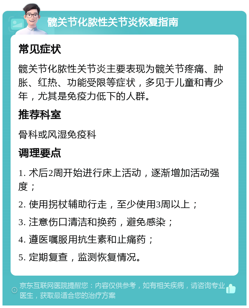 髋关节化脓性关节炎恢复指南 常见症状 髋关节化脓性关节炎主要表现为髋关节疼痛、肿胀、红热、功能受限等症状，多见于儿童和青少年，尤其是免疫力低下的人群。 推荐科室 骨科或风湿免疫科 调理要点 1. 术后2周开始进行床上活动，逐渐增加活动强度； 2. 使用拐杖辅助行走，至少使用3周以上； 3. 注意伤口清洁和换药，避免感染； 4. 遵医嘱服用抗生素和止痛药； 5. 定期复查，监测恢复情况。