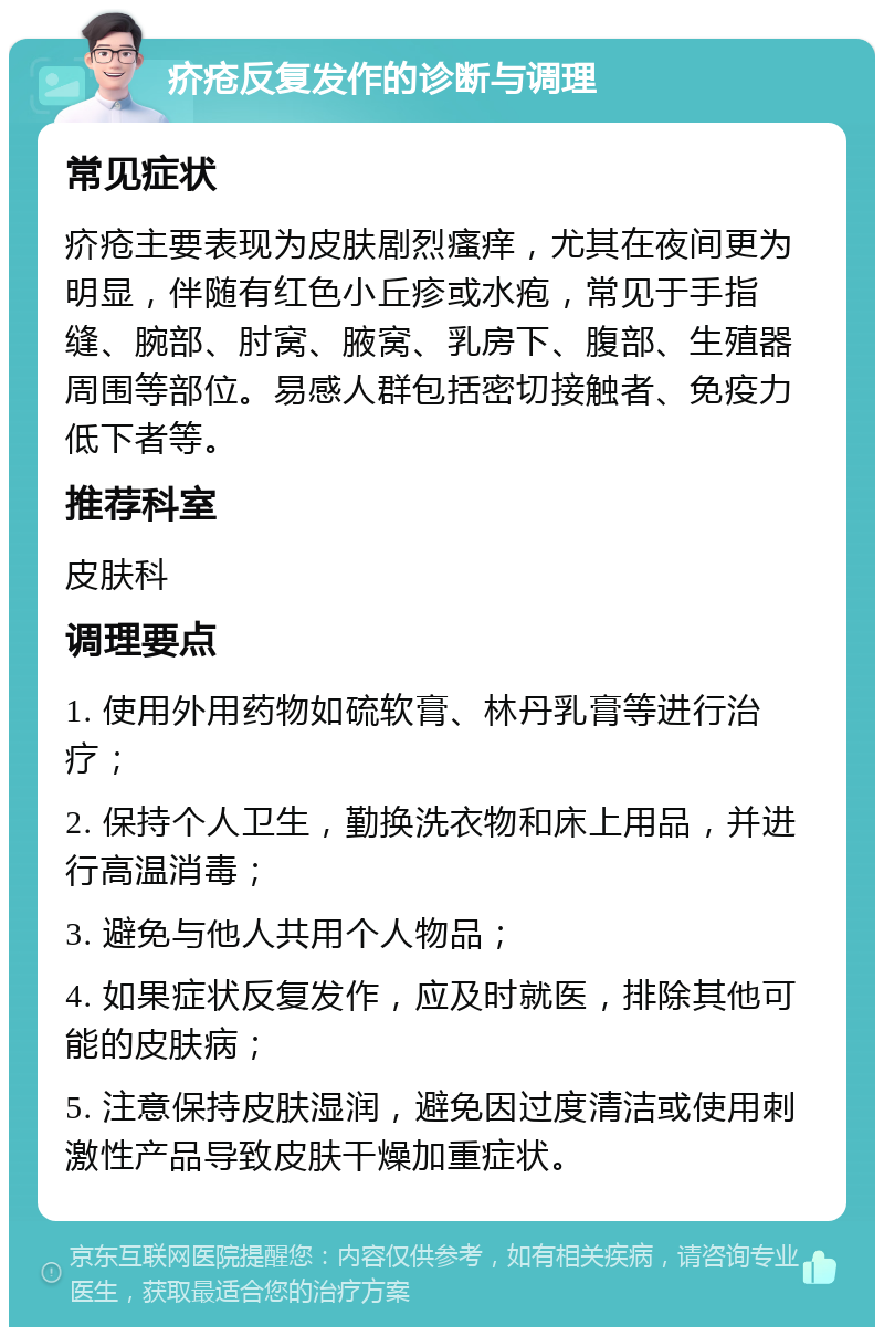 疥疮反复发作的诊断与调理 常见症状 疥疮主要表现为皮肤剧烈瘙痒，尤其在夜间更为明显，伴随有红色小丘疹或水疱，常见于手指缝、腕部、肘窝、腋窝、乳房下、腹部、生殖器周围等部位。易感人群包括密切接触者、免疫力低下者等。 推荐科室 皮肤科 调理要点 1. 使用外用药物如硫软膏、林丹乳膏等进行治疗； 2. 保持个人卫生，勤换洗衣物和床上用品，并进行高温消毒； 3. 避免与他人共用个人物品； 4. 如果症状反复发作，应及时就医，排除其他可能的皮肤病； 5. 注意保持皮肤湿润，避免因过度清洁或使用刺激性产品导致皮肤干燥加重症状。