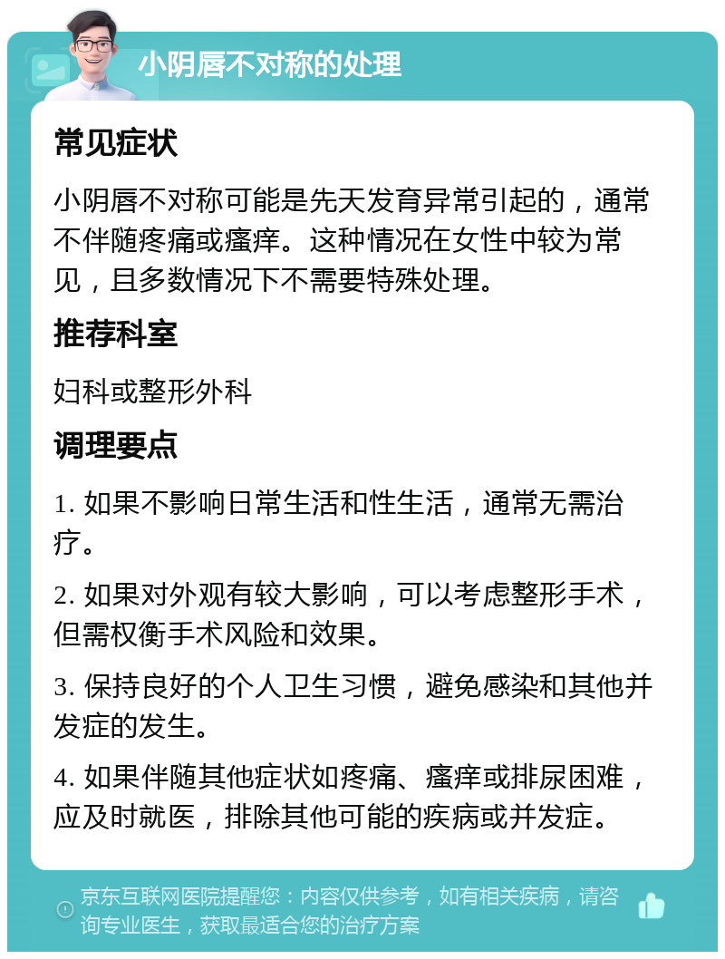 小阴唇不对称的处理 常见症状 小阴唇不对称可能是先天发育异常引起的，通常不伴随疼痛或瘙痒。这种情况在女性中较为常见，且多数情况下不需要特殊处理。 推荐科室 妇科或整形外科 调理要点 1. 如果不影响日常生活和性生活，通常无需治疗。 2. 如果对外观有较大影响，可以考虑整形手术，但需权衡手术风险和效果。 3. 保持良好的个人卫生习惯，避免感染和其他并发症的发生。 4. 如果伴随其他症状如疼痛、瘙痒或排尿困难，应及时就医，排除其他可能的疾病或并发症。