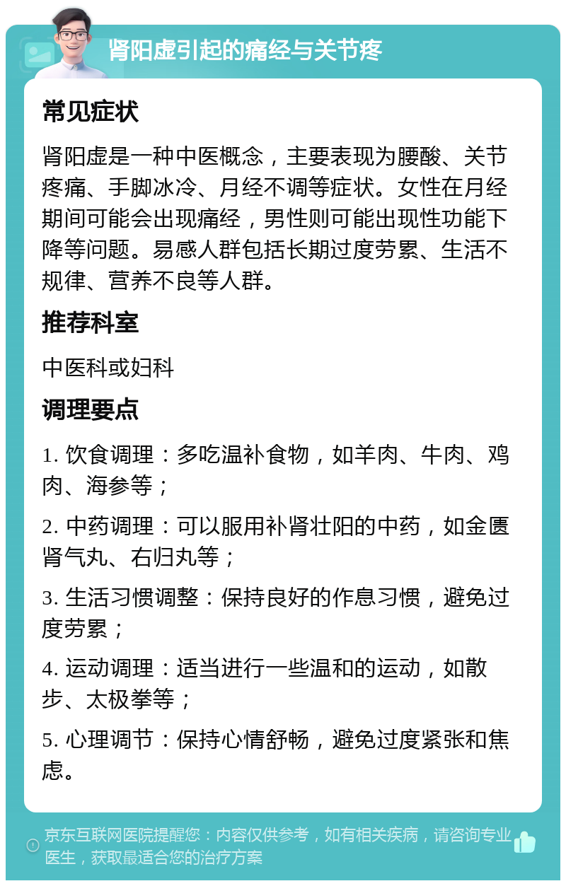 肾阳虚引起的痛经与关节疼 常见症状 肾阳虚是一种中医概念，主要表现为腰酸、关节疼痛、手脚冰冷、月经不调等症状。女性在月经期间可能会出现痛经，男性则可能出现性功能下降等问题。易感人群包括长期过度劳累、生活不规律、营养不良等人群。 推荐科室 中医科或妇科 调理要点 1. 饮食调理：多吃温补食物，如羊肉、牛肉、鸡肉、海参等； 2. 中药调理：可以服用补肾壮阳的中药，如金匮肾气丸、右归丸等； 3. 生活习惯调整：保持良好的作息习惯，避免过度劳累； 4. 运动调理：适当进行一些温和的运动，如散步、太极拳等； 5. 心理调节：保持心情舒畅，避免过度紧张和焦虑。