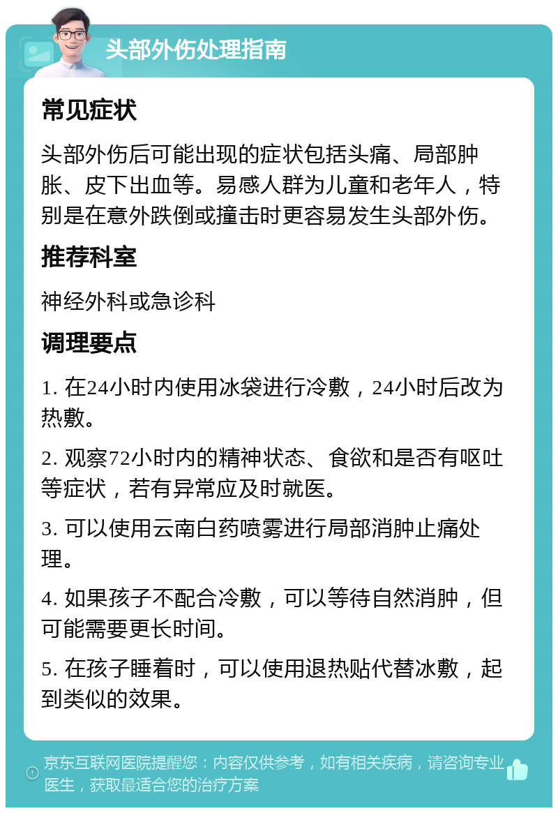 头部外伤处理指南 常见症状 头部外伤后可能出现的症状包括头痛、局部肿胀、皮下出血等。易感人群为儿童和老年人，特别是在意外跌倒或撞击时更容易发生头部外伤。 推荐科室 神经外科或急诊科 调理要点 1. 在24小时内使用冰袋进行冷敷，24小时后改为热敷。 2. 观察72小时内的精神状态、食欲和是否有呕吐等症状，若有异常应及时就医。 3. 可以使用云南白药喷雾进行局部消肿止痛处理。 4. 如果孩子不配合冷敷，可以等待自然消肿，但可能需要更长时间。 5. 在孩子睡着时，可以使用退热贴代替冰敷，起到类似的效果。