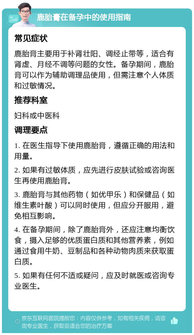 鹿胎膏在备孕中的使用指南 常见症状 鹿胎膏主要用于补肾壮阳、调经止带等，适合有肾虚、月经不调等问题的女性。备孕期间，鹿胎膏可以作为辅助调理品使用，但需注意个人体质和过敏情况。 推荐科室 妇科或中医科 调理要点 1. 在医生指导下使用鹿胎膏，遵循正确的用法和用量。 2. 如果有过敏体质，应先进行皮肤试验或咨询医生再使用鹿胎膏。 3. 鹿胎膏与其他药物（如优甲乐）和保健品（如维生素叶酸）可以同时使用，但应分开服用，避免相互影响。 4. 在备孕期间，除了鹿胎膏外，还应注意均衡饮食，摄入足够的优质蛋白质和其他营养素，例如通过食用牛奶、豆制品和各种动物肉质来获取蛋白质。 5. 如果有任何不适或疑问，应及时就医或咨询专业医生。