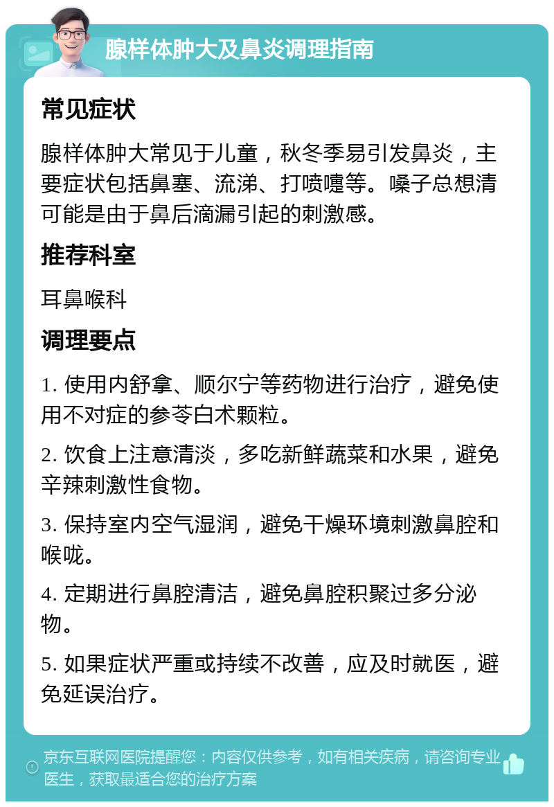 腺样体肿大及鼻炎调理指南 常见症状 腺样体肿大常见于儿童，秋冬季易引发鼻炎，主要症状包括鼻塞、流涕、打喷嚏等。嗓子总想清可能是由于鼻后滴漏引起的刺激感。 推荐科室 耳鼻喉科 调理要点 1. 使用内舒拿、顺尔宁等药物进行治疗，避免使用不对症的参苓白术颗粒。 2. 饮食上注意清淡，多吃新鲜蔬菜和水果，避免辛辣刺激性食物。 3. 保持室内空气湿润，避免干燥环境刺激鼻腔和喉咙。 4. 定期进行鼻腔清洁，避免鼻腔积聚过多分泌物。 5. 如果症状严重或持续不改善，应及时就医，避免延误治疗。