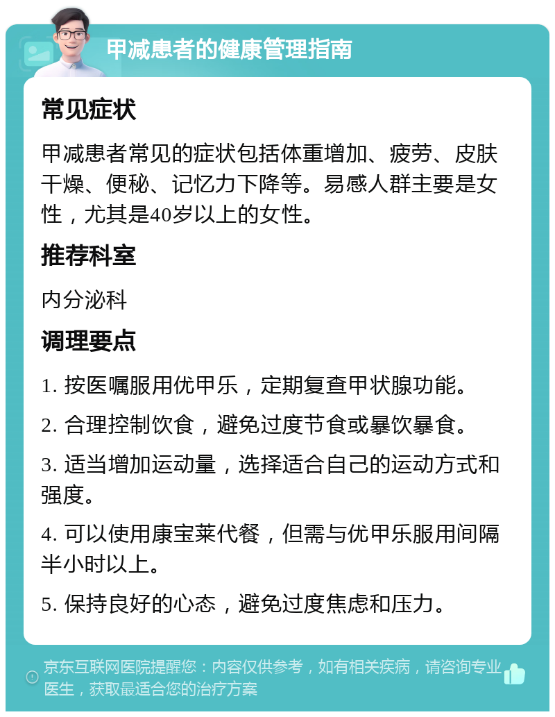 甲减患者的健康管理指南 常见症状 甲减患者常见的症状包括体重增加、疲劳、皮肤干燥、便秘、记忆力下降等。易感人群主要是女性，尤其是40岁以上的女性。 推荐科室 内分泌科 调理要点 1. 按医嘱服用优甲乐，定期复查甲状腺功能。 2. 合理控制饮食，避免过度节食或暴饮暴食。 3. 适当增加运动量，选择适合自己的运动方式和强度。 4. 可以使用康宝莱代餐，但需与优甲乐服用间隔半小时以上。 5. 保持良好的心态，避免过度焦虑和压力。