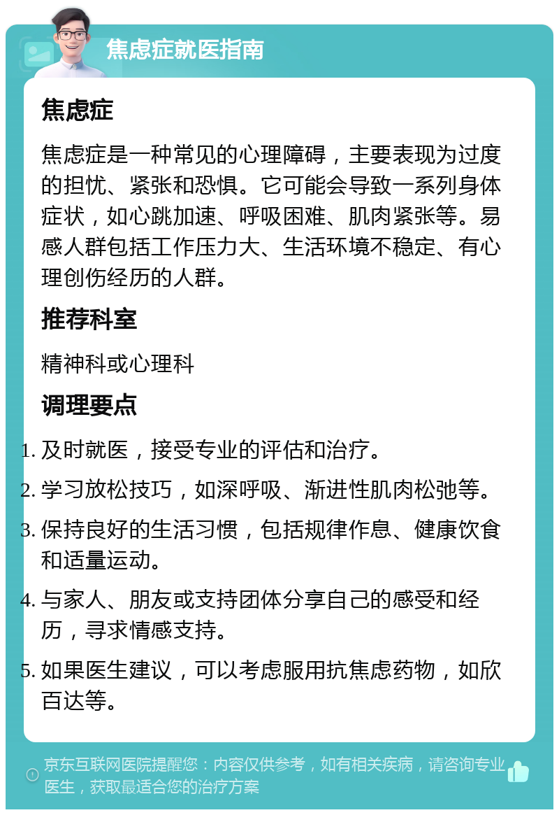 焦虑症就医指南 焦虑症 焦虑症是一种常见的心理障碍，主要表现为过度的担忧、紧张和恐惧。它可能会导致一系列身体症状，如心跳加速、呼吸困难、肌肉紧张等。易感人群包括工作压力大、生活环境不稳定、有心理创伤经历的人群。 推荐科室 精神科或心理科 调理要点 及时就医，接受专业的评估和治疗。 学习放松技巧，如深呼吸、渐进性肌肉松弛等。 保持良好的生活习惯，包括规律作息、健康饮食和适量运动。 与家人、朋友或支持团体分享自己的感受和经历，寻求情感支持。 如果医生建议，可以考虑服用抗焦虑药物，如欣百达等。