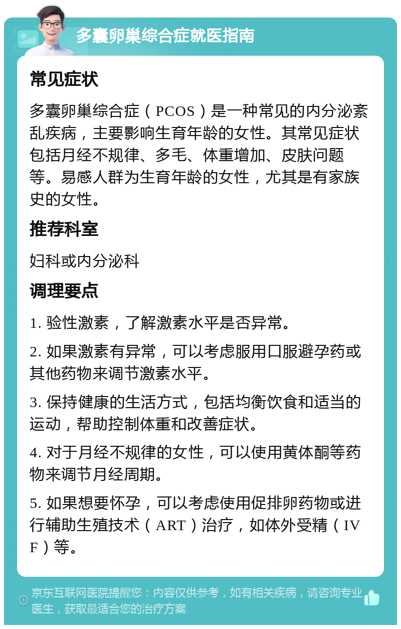 多囊卵巢综合症就医指南 常见症状 多囊卵巢综合症（PCOS）是一种常见的内分泌紊乱疾病，主要影响生育年龄的女性。其常见症状包括月经不规律、多毛、体重增加、皮肤问题等。易感人群为生育年龄的女性，尤其是有家族史的女性。 推荐科室 妇科或内分泌科 调理要点 1. 验性激素，了解激素水平是否异常。 2. 如果激素有异常，可以考虑服用口服避孕药或其他药物来调节激素水平。 3. 保持健康的生活方式，包括均衡饮食和适当的运动，帮助控制体重和改善症状。 4. 对于月经不规律的女性，可以使用黄体酮等药物来调节月经周期。 5. 如果想要怀孕，可以考虑使用促排卵药物或进行辅助生殖技术（ART）治疗，如体外受精（IVF）等。