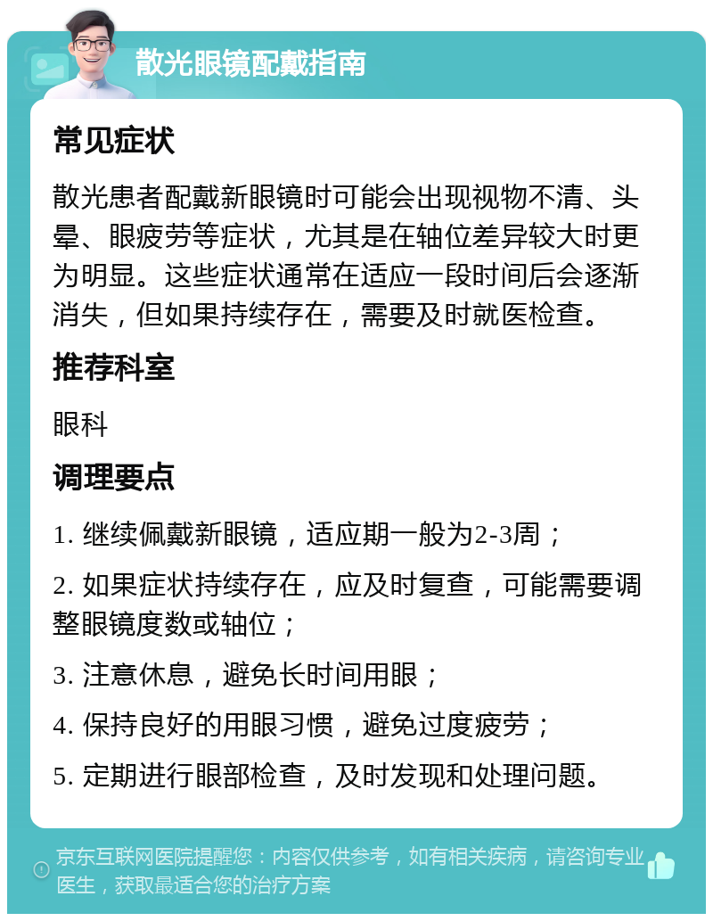 散光眼镜配戴指南 常见症状 散光患者配戴新眼镜时可能会出现视物不清、头晕、眼疲劳等症状，尤其是在轴位差异较大时更为明显。这些症状通常在适应一段时间后会逐渐消失，但如果持续存在，需要及时就医检查。 推荐科室 眼科 调理要点 1. 继续佩戴新眼镜，适应期一般为2-3周； 2. 如果症状持续存在，应及时复查，可能需要调整眼镜度数或轴位； 3. 注意休息，避免长时间用眼； 4. 保持良好的用眼习惯，避免过度疲劳； 5. 定期进行眼部检查，及时发现和处理问题。