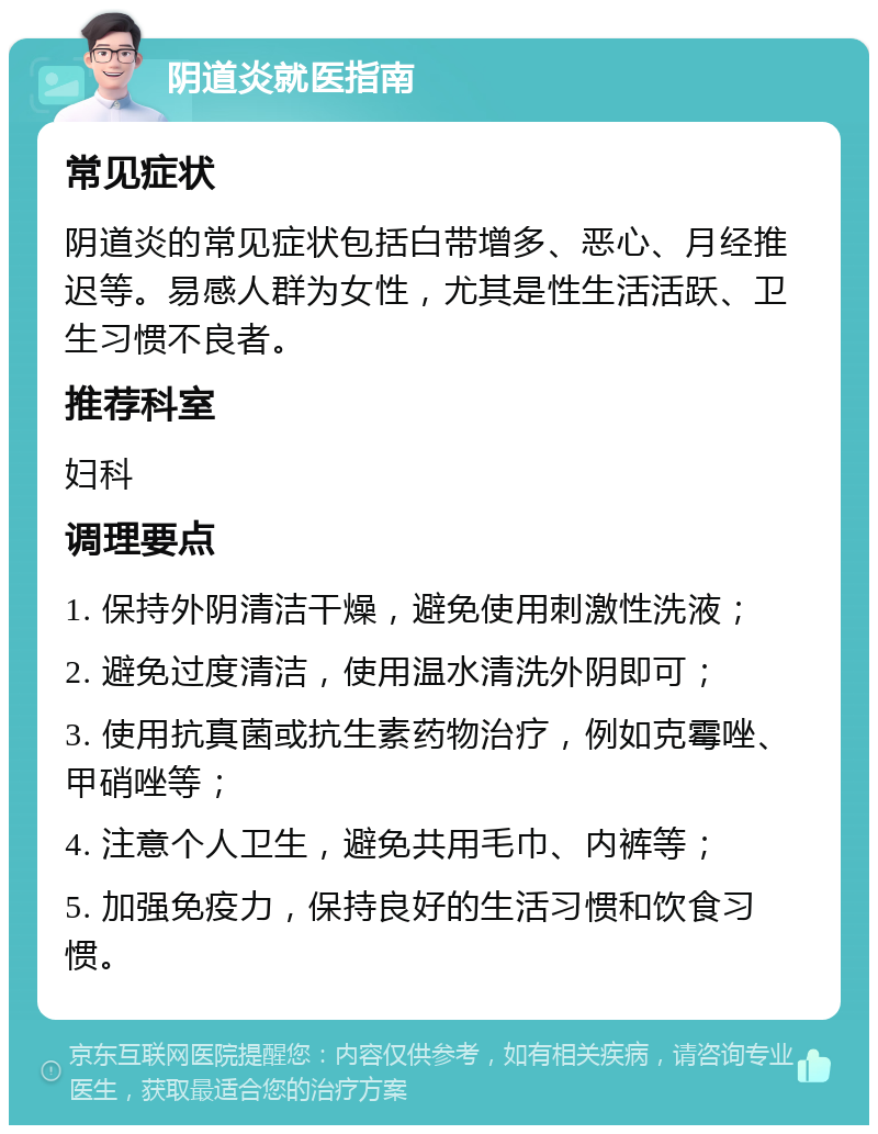 阴道炎就医指南 常见症状 阴道炎的常见症状包括白带增多、恶心、月经推迟等。易感人群为女性，尤其是性生活活跃、卫生习惯不良者。 推荐科室 妇科 调理要点 1. 保持外阴清洁干燥，避免使用刺激性洗液； 2. 避免过度清洁，使用温水清洗外阴即可； 3. 使用抗真菌或抗生素药物治疗，例如克霉唑、甲硝唑等； 4. 注意个人卫生，避免共用毛巾、内裤等； 5. 加强免疫力，保持良好的生活习惯和饮食习惯。