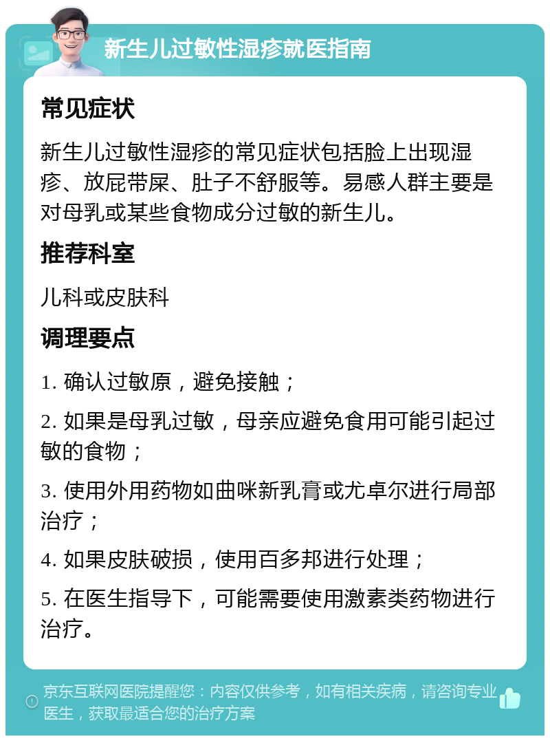 新生儿过敏性湿疹就医指南 常见症状 新生儿过敏性湿疹的常见症状包括脸上出现湿疹、放屁带屎、肚子不舒服等。易感人群主要是对母乳或某些食物成分过敏的新生儿。 推荐科室 儿科或皮肤科 调理要点 1. 确认过敏原，避免接触； 2. 如果是母乳过敏，母亲应避免食用可能引起过敏的食物； 3. 使用外用药物如曲咪新乳膏或尤卓尔进行局部治疗； 4. 如果皮肤破损，使用百多邦进行处理； 5. 在医生指导下，可能需要使用激素类药物进行治疗。