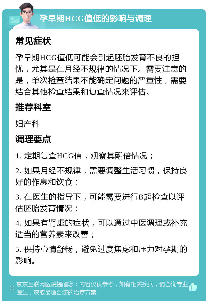 孕早期HCG值低的影响与调理 常见症状 孕早期HCG值低可能会引起胚胎发育不良的担忧，尤其是在月经不规律的情况下。需要注意的是，单次检查结果不能确定问题的严重性，需要结合其他检查结果和复查情况来评估。 推荐科室 妇产科 调理要点 1. 定期复查HCG值，观察其翻倍情况； 2. 如果月经不规律，需要调整生活习惯，保持良好的作息和饮食； 3. 在医生的指导下，可能需要进行B超检查以评估胚胎发育情况； 4. 如果有肾虚的症状，可以通过中医调理或补充适当的营养素来改善； 5. 保持心情舒畅，避免过度焦虑和压力对孕期的影响。